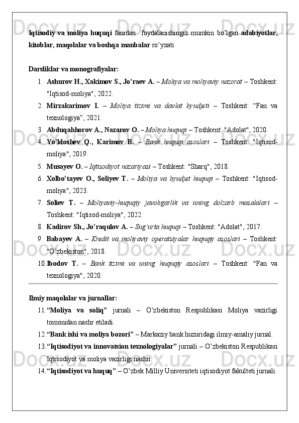 Iqtisodiy   va   moliya   huquqi   fanidan     foydalanishingiz   mumkin   bo’lgan   adabiyotlar,
kitoblar, maqolalar va boshqa manbalar  ro’yxati 
Darsliklar va monografiyalar:
1. Ashurov H., Xakimov S., Jo’raev A.  –  Moliya va moliyaviy nazorat  – Toshkent:
"Iqtisod-moliya", 2022.
2. Mirzakarimov   I.   –   Moliya   tizimi   va   davlat   byudjeti   –   Toshkent:   “Fan   va
texnologiya”, 2021.
3. Abduqahhorov A., Nazarov O.  –  Moliya huquqi  – Toshkent: "Adolat", 2020.
4. Yo’ldoshev   Q.,   Karimov   B.   –   Bank   huquqi   asoslari   –   Toshkent:   "Iqtisod-
moliya", 2019.
5. Musayev O.  –  Iqtisodiyot nazariyasi  – Toshkent: "Sharq", 2018.
6. Xolbo’tayev   O.,   Soliyev   T.   –   Moliya   va   byudjet   huquqi   –   Toshkent:   "Iqtisod-
moliya", 2023.
7. Soliev   T.   –   Moliyaviy-huquqiy   javobgarlik   va   uning   dolzarb   masalalari   –
Toshkent: "Iqtisod-moliya", 2022.
8. Kadirov Sh., Jo’raqulov A.  –  Sug’urta huquqi  – Toshkent: "Adolat", 2017.
9. Babayev   A.   –   Kredit   va   moliyaviy   operatsiyalar   huquqiy   asoslari   –   Toshkent:
"O’zbekiston", 2018.
10. Ibodov   T.   –   Bank   tizimi   va   uning   huquqiy   asoslari   –   Toshkent:   "Fan   va
texnologiya", 2020.
Ilmiy maqolalar va jurnallar:
11. “Moliya   va   soliq”   jurnali   –   O’zbekiston   Respublikasi   Moliya   vazirligi
tomonidan nashr etiladi.
12. “Bank ishi va moliya bozori”  – Markaziy bank huzuridagi ilmiy-amaliy jurnal.
13. “Iqtisodiyot va innovatsion texnologiyalar”  jurnali – O’zbekiston Respublikasi
Iqtisodiyot va moliya vazirligi nashri.
14. “Iqtisodiyot va huquq”  – O’zbek Milliy Universiteti iqtisodiyot fakulteti jurnali. 