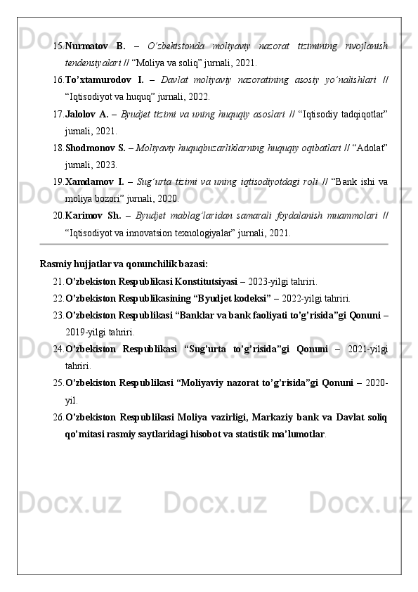 15. Nurmatov   B.   –   O’zbekistonda   moliyaviy   nazorat   tizimining   rivojlanish
tendensiyalari  // “Moliya va soliq” jurnali, 2021.
16. To’xtamurodov   I.   –   Davlat   moliyaviy   nazoratining   asosiy   yo’nalishlari   //
“Iqtisodiyot va huquq” jurnali, 2022.
17. Jalolov   A.   –   Byudjet   tizimi   va   uning   huquqiy   asoslari   //   “Iqtisodiy   tadqiqotlar”
jurnali, 2021.
18. Shodmonov S.  –  Moliyaviy huquqbuzarliklarning huquqiy oqibatlari  // “Adolat”
jurnali, 2023.
19. Xamdamov   I.   –   Sug’urta   tizimi   va   uning   iqtisodiyotdagi   roli   //   “Bank   ishi   va
moliya bozori” jurnali, 2020.
20. Karimov   Sh.   –   Byudjet   mablag’laridan   samarali   foydalanish   muammolari   //
“Iqtisodiyot va innovatsion texnologiyalar” jurnali, 2021.
Rasmiy hujjatlar va qonunchilik bazasi:
21. O’zbekiston Respublikasi Konstitutsiyasi  – 2023-yilgi tahriri.
22. O’zbekiston Respublikasining “Byudjet kodeksi”  – 2022-yilgi tahriri.
23. O’zbekiston Respublikasi “Banklar va bank faoliyati to’g’risida”gi Qonuni  –
2019-yilgi tahriri.
24. O’zbekiston   Respublikasi   “Sug’urta   to’g’risida”gi   Qonuni   –   2021-yilgi
tahriri.
25. O’zbekiston Respublikasi “Moliyaviy nazorat to’g’risida”gi Qonuni   – 2020-
yil.
26. O’zbekiston   Respublikasi   Moliya   vazirligi,   Markaziy   bank   va   Davlat   soliq
qo’mitasi rasmiy saytlaridagi hisobot va statistik ma’lumotlar . 