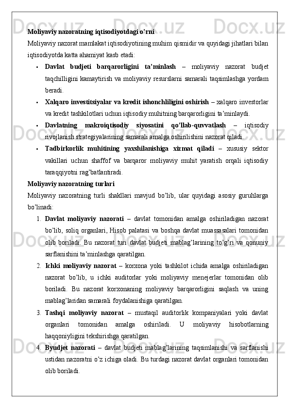 Moliyaviy nazoratning iqtisodiyotdagi o’rni
Moliyaviy nazorat mamlakat iqtisodiyotining muhim qismidir va quyidagi jihatlari bilan
iqtisodiyotda katta ahamiyat kasb etadi:
 Davlat   budjeti   barqarorligini   ta’minlash   –   moliyaviy   nazorat   budjet
taqchilligini kamaytirish va moliyaviy resurslarni  samarali  taqsimlashga  yordam
beradi.
 Xalqaro investitsiyalar va kredit ishonchliligini oshirish   – xalqaro investorlar
va kredit tashkilotlari uchun iqtisodiy muhitning barqarorligini ta’minlaydi.
 Davlatning   makroiqtisodiy   siyosatini   qo’llab-quvvatlash   –   iqtisodiy
rivojlanish strategiyalarining samarali amalga oshirilishini nazorat qiladi.
 Tadbirkorlik   muhitining   yaxshilanishiga   xizmat   qiladi   –   xususiy   sektor
vakillari   uchun   shaffof   va   barqaror   moliyaviy   muhit   yaratish   orqali   iqtisodiy
taraqqiyotni rag’batlantiradi.
Moliyaviy nazoratning turlari
Moliyaviy   nazoratning   turli   shakllari   mavjud   bo’lib,   ular   quyidagi   asosiy   guruhlarga
bo’linadi:
1. Davlat   moliyaviy   nazorati   –   davlat   tomonidan   amalga   oshiriladigan   nazorat
bo’lib,   soliq   organlari,   Hisob   palatasi   va   boshqa   davlat   muassasalari   tomonidan
olib   boriladi.   Bu   nazorat   turi   davlat   budjeti   mablag’larining   to’g’ri   va   qonuniy
sarflanishini ta’minlashga qaratilgan.
2. Ichki   moliyaviy   nazorat   –   korxona   yoki   tashkilot   ichida   amalga   oshiriladigan
nazorat   bo’lib,   u   ichki   auditorlar   yoki   moliyaviy   menejerlar   tomonidan   olib
boriladi.   Bu   nazorat   korxonaning   moliyaviy   barqarorligini   saqlash   va   uning
mablag’laridan samarali foydalanishiga qaratilgan.
3. Tashqi   moliyaviy   nazorat   –   mustaqil   auditorlik   kompaniyalari   yoki   davlat
organlari   tomonidan   amalga   oshiriladi.   U   moliyaviy   hisobotlarning
haqqoniyligini tekshirishga qaratilgan.
4. Byudjet   nazorati   –   davlat   budjeti   mablag’larining   taqsimlanishi   va   sarflanishi
ustidan nazoratni o’z ichiga oladi. Bu turdagi nazorat davlat organlari tomonidan
olib boriladi. 