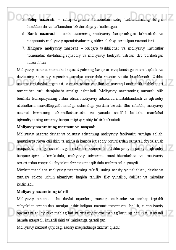5. Soliq   nazorati   –   soliq   organlari   tomonidan   soliq   tushumlarining   to ’ g ’ ri
hisoblanishi   va   to ’ lanishini   tekshirishga   yo ’ naltirilgan .
6. Bank   nazorati   –   bank   tizimining   moliyaviy   barqarorligini   ta’minlash   va
noqonuniy moliyaviy operatsiyalarning oldini olishga qaratilgan nazorat turi.
7. Xalqaro   moliyaviy   nazorat   –   xalqaro   tashkilotlar   va   moliyaviy   institutlar
tomonidan   davlatning   iqtisodiy   va   moliyaviy   faoliyati   ustidan   olib   boriladigan
nazorat turi.
Moliyaviy   nazorat   mamlakat   iqtisodiyotining   barqaror   rivojlanishiga   xizmat   qiladi   va
davlatning   iqtisodiy   siyosatini   amalga   oshirishda   muhim   vosita   hisoblanadi.   Ushbu
nazorat turi davlat organlari, xususiy sektor vakillari va mustaqil auditorlik tashkilotlari
tomonidan   turli   darajalarda   amalga   oshiriladi.   Moliyaviy   nazoratning   samarali   olib
borilishi   korrupsiyaning   oldini   olish,   moliyaviy   intizomni   mustahkamlash   va   iqtisodiy
islohotlarni   muvaffaqiyatli   amalga   oshirishga   yordam   beradi.   Shu   sababli,   moliyaviy
nazorat   tizimining   takomillashtirilishi   va   yanada   shaffof   bo’lishi   mamlakat
iqtisodiyotining umumiy barqarorligiga ijobiy ta’sir ko’rsatadi.
Moliyaviy nazoratning mazmuni va maqsadi
Moliyaviy   nazorat   davlat   va   xususiy   sektorning   moliyaviy   faoliyatini   tartibga   solish,
qonunlarga rioya etilishini ta’minlash hamda iqtisodiy resurslardan samarali foydalanish
maqsadida amalga oshiriladigan muhim mexanizmdir. Ushbu jarayon jamiyat iqtisodiy
barqarorligini   ta’minlashda,   moliyaviy   intizomni   mustahkamlashda   va   moliyaviy
resurslardan maqsadli foydalanishni nazorat qilishda muhim rol o’ynaydi.
Mazkur   maqolada   moliyaviy   nazoratning   ta’rifi,   uning   asosiy   yo’nalishlari,   davlat   va
xususiy   sektor   uchun   ahamiyati   haqida   tahliliy   fikr   yuritilib,   dalillar   va   misollar
keltiriladi.
Moliyaviy nazoratning ta’rifi
Moliyaviy   nazorat   –   bu   davlat   organlari,   mustaqil   auditorlar   va   boshqa   tegishli
subyektlar   tomonidan   amalga   oshiriladigan   nazorat   mexanizmi   bo’lib,   u   moliyaviy
operatsiyalar, byudjet mablag’lari va xususiy sektor mablag’larining qonuniy, samarali
hamda maqsadli ishlatilishini ta’minlashga qaratilgan.
Moliyaviy nazorat quyidagi asosiy maqsadlarga xizmat qiladi: 