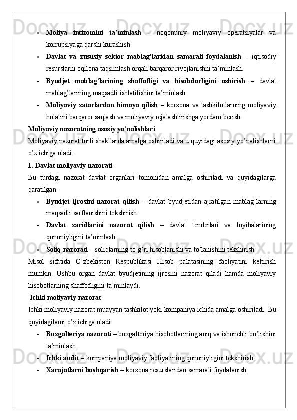  Moliya   intizomini   ta’minlash   –   noqonuniy   moliyaviy   operatsiyalar   va
korrupsiyaga qarshi kurashish.
 Davlat   va   xususiy   sektor   mablag’laridan   samarali   foydalanish   –   iqtisodiy
resurslarni oqilona taqsimlash orqali barqaror rivojlanishni ta’minlash.
 Byudjet   mablag’larining   shaffofligi   va   hisobdorligini   oshirish   –   davlat
mablag’larining maqsadli ishlatilishini ta’minlash.
 Moliyaviy   xatarlardan   himoya   qilish   –   korxona   va   tashkilotlarning   moliyaviy
holatini barqaror saqlash va moliyaviy rejalashtirishga yordam berish.
Moliyaviy nazoratning asosiy yo’nalishlari
Moliyaviy nazorat turli shakllarda amalga oshiriladi va u quyidagi asosiy yo’nalishlarni
o’z ichiga oladi:
1. Davlat moliyaviy nazorati
Bu   turdagi   nazorat   davlat   organlari   tomonidan   amalga   oshiriladi   va   quyidagilarga
qaratilgan:
 Byudjet   ijrosini   nazorat   qilish   –   davlat   byudjetidan   ajratilgan   mablag’larning
maqsadli sarflanishini tekshirish.
 Davlat   xaridlarini   nazorat   qilish   –   davlat   tenderlari   va   loyihalarining
qonuniyligini ta’minlash.
 Soliq nazorati  – soliqlarning to’g’ri hisoblanishi va to’lanishini tekshirish.
Misol   sifatida   O’zbekiston   Respublikasi   Hisob   palatasining   faoliyatini   keltirish
mumkin.   Ushbu   organ   davlat   byudjetining   ijrosini   nazorat   qiladi   hamda   moliyaviy
hisobotlarning shaffofligini ta’minlaydi.
 Ichki moliyaviy nazorat
Ichki moliyaviy nazorat muayyan tashkilot yoki kompaniya ichida amalga oshiriladi.  Bu
quyidagilarni o’z ichiga oladi:
 Buxgalteriya nazorati  – buxgalteriya hisobotlarining aniq va ishonchli bo’lishini
ta’minlash.
 Ichki audit  – kompaniya moliyaviy faoliyatining qonuniyligini tekshirish.
 Xarajatlarni boshqarish  – korxona resurslaridan samarali foydalanish. 