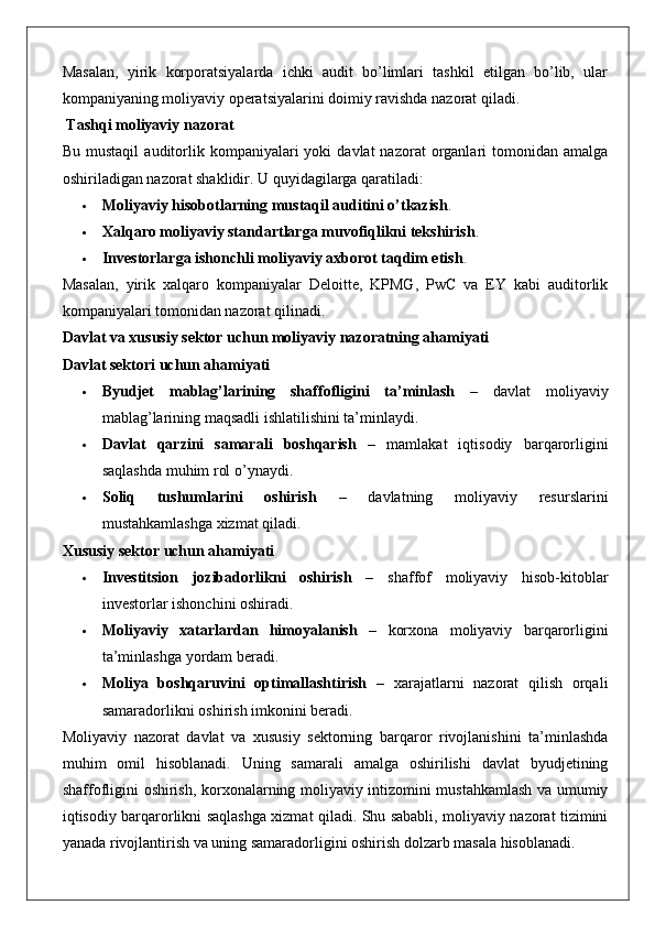 Masalan,   yirik   korporatsiyalarda   ichki   audit   bo’limlari   tashkil   etilgan   bo’lib,   ular
kompaniyaning moliyaviy operatsiyalarini doimiy ravishda nazorat qiladi.
 Tashqi moliyaviy nazorat
Bu  mustaqil   auditorlik  kompaniyalari   yoki   davlat   nazorat   organlari  tomonidan  amalga
oshiriladigan nazorat shaklidir.  U quyidagilarga qaratiladi:
 Moliyaviy hisobotlarning mustaqil auditini o’tkazish .
 Xalqaro moliyaviy standartlarga muvofiqlikni tekshirish .
 Investorlarga ishonchli moliyaviy axborot taqdim etish .
Masalan,   yirik   xalqaro   kompaniyalar   Deloitte,   KPMG,   PwC   va   EY   kabi   auditorlik
kompaniyalari tomonidan nazorat qilinadi.
Davlat va xususiy sektor uchun moliyaviy nazoratning ahamiyati
Davlat sektori uchun ahamiyati
 Byudjet   mablag’larining   shaffofligini   ta’minlash   –   davlat   moliyaviy
mablag’larining maqsadli ishlatilishini ta’minlaydi.
 Davlat   qarzini   samarali   boshqarish   –   mamlakat   iqtisodiy   barqarorligini
saqlashda muhim rol o’ynaydi.
 Soliq   tushumlarini   oshirish   –   davlatning   moliyaviy   resurslarini
mustahkamlashga xizmat qiladi.
Xususiy sektor uchun ahamiyati
 Investitsion   jozibadorlikni   oshirish   –   shaffof   moliyaviy   hisob-kitoblar
investorlar ishonchini oshiradi.
 Moliyaviy   xatarlardan   himoyalanish   –   korxona   moliyaviy   barqarorligini
ta’minlashga yordam beradi.
 Moliya   boshqaruvini   optimallashtirish   –   xarajatlarni   nazorat   qilish   orqali
samaradorlikni oshirish imkonini beradi.
Moliyaviy   nazorat   davlat   va   xususiy   sektorning   barqaror   rivojlanishini   ta’minlashda
muhim   omil   hisoblanadi.   Uning   samarali   amalga   oshirilishi   davlat   byudjetining
shaffofligini oshirish, korxonalarning moliyaviy intizomini mustahkamlash va umumiy
iqtisodiy barqarorlikni saqlashga xizmat qiladi. Shu sababli, moliyaviy nazorat tizimini
yanada rivojlantirish va uning samaradorligini oshirish dolzarb masala hisoblanadi. 