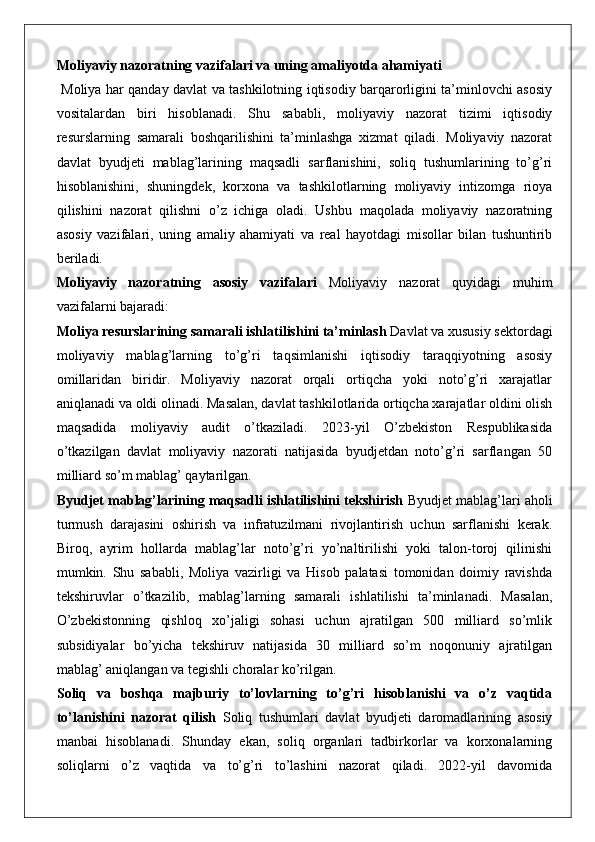 Moliyaviy nazoratning vazifalari va uning amaliyotda ahamiyati
  Moliya har qanday davlat va tashkilotning iqtisodiy barqarorligini ta’minlovchi asosiy
vositalardan   biri   hisoblanadi.   Shu   sababli,   moliyaviy   nazorat   tizimi   iqtisodiy
resurslarning   samarali   boshqarilishini   ta’minlashga   xizmat   qiladi.   Moliyaviy   nazorat
davlat   byudjeti   mablag’larining   maqsadli   sarflanishini,   soliq   tushumlarining   to’g’ri
hisoblanishini,   shuningdek,   korxona   va   tashkilotlarning   moliyaviy   intizomga   rioya
qilishini   nazorat   qilishni   o’z   ichiga   oladi.   Ushbu   maqolada   moliyaviy   nazoratning
asosiy   vazifalari,   uning   amaliy   ahamiyati   va   real   hayotdagi   misollar   bilan   tushuntirib
beriladi.
Moliyaviy   nazoratning   asosiy   vazifalari   Moliyaviy   nazorat   quyidagi   muhim
vazifalarni bajaradi:
Moliya resurslarining samarali ishlatilishini ta’minlash  Davlat va xususiy sektordagi
moliyaviy   mablag’larning   to’g’ri   taqsimlanishi   iqtisodiy   taraqqiyotning   asosiy
omillaridan   biridir.   Moliyaviy   nazorat   orqali   ortiqcha   yoki   noto’g’ri   xarajatlar
aniqlanadi va oldi olinadi. Masalan, davlat tashkilotlarida ortiqcha xarajatlar oldini olish
maqsadida   moliyaviy   audit   o’tkaziladi.   2023-yil   O’zbekiston   Respublikasida
o’tkazilgan   davlat   moliyaviy   nazorati   natijasida   byudjetdan   noto’g’ri   sarflangan   50
milliard so’m mablag’ qaytarilgan.
Byudjet mablag’larining maqsadli ishlatilishini tekshirish  Byudjet mablag’lari aholi
turmush   darajasini   oshirish   va   infratuzilmani   rivojlantirish   uchun   sarflanishi   kerak.
Biroq,   ayrim   hollarda   mablag’lar   noto’g’ri   yo’naltirilishi   yoki   talon-toroj   qilinishi
mumkin.   Shu   sababli,   Moliya   vazirligi   va   Hisob   palatasi   tomonidan   doimiy   ravishda
tekshiruvlar   o’tkazilib,   mablag’larning   samarali   ishlatilishi   ta’minlanadi.   Masalan,
O’zbekistonning   qishloq   xo’jaligi   sohasi   uchun   ajratilgan   500   milliard   so’mlik
subsidiyalar   bo’yicha   tekshiruv   natijasida   30   milliard   so’m   noqonuniy   ajratilgan
mablag’ aniqlangan va tegishli choralar ko’rilgan.
Soliq   va   boshqa   majburiy   to’lovlarning   to’g’ri   hisoblanishi   va   o’z   vaqtida
to’lanishini   nazorat   qilish   Soliq   tushumlari   davlat   byudjeti   daromadlarining   asosiy
manbai   hisoblanadi.   Shunday   ekan,   soliq   organlari   tadbirkorlar   va   korxonalarning
soliqlarni   o’z   vaqtida   va   to’g’ri   to’lashini   nazorat   qiladi.   2022-yil   davomida 