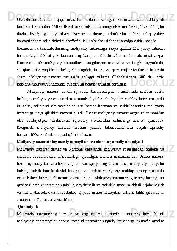 O’zbekiston Davlat soliq qo’mitasi tomonidan o’tkazilgan tekshiruvlarda 1 200 ta yirik
korxona   tomonidan   150   milliard   so’m   soliq   to’lanmaganligi   aniqlanib,   bu   mablag’lar
davlat   byudjetiga   qaytarilgan.   Bundan   tashqari,   tadbirkorlar   uchun   soliq   yukini
kamaytirish va soliq tizimini shaffof qilish bo’yicha islohotlar amalga oshirilmoqda.
Korxona   va   tashkilotlarning   moliyaviy   intizomga   rioya   qilishi   Moliyaviy   intizom
har qanday tashkilot yoki korxonaning barqaror ishlashi uchun muhim ahamiyatga ega.
Korxonalar   o’z   moliyaviy   hisobotlarini   belgilangan   muddatda   va   to’g’ri   tayyorlashi,
soliqlarni   o’z   vaqtida   to’lashi,   shuningdek,   kredit   va   qarz   majburiyatlarini   bajarishi
shart.   Moliyaviy   nazorat   natijasida   so’nggi   yillarda   O’zbekistonda   300   dan   ortiq
korxona moliyaviy intizomni buzganligi uchun jarimaga tortilgan.
Moliyaviy   nazorat   davlat   iqtisodiy   barqarorligini   ta’minlashda   muhim   vosita
bo’lib,   u   moliyaviy   resurslardan   samarali   foydalanish,   byudjet   mablag’larini   maqsadli
ishlatish,   soliqlarni   o’z   vaqtida   to’lash   hamda   korxona   va   tashkilotlarning   moliyaviy
intizomga rioya qilishini  nazorat qiladi. Davlat moliyaviy nazorat organlari tomonidan
olib   borilayotgan   tekshiruvlar   iqtisodiy   shaffoflikni   oshirishga   xizmat   qilmoqda.
Kelgusida   moliyaviy   nazorat   tizimini   yanada   takomillashtirish   orqali   iqtisodiy
barqarorlikka erishish maqsad qilinishi lozim.
Moliyaviy nazoratning asosiy tamoyillari va ularning amaliy ahamiyati
Moliyaviy   nazorat   davlat   va   korxona   darajasida   moliyaviy   resurslardan   oqilona   va
samarali   foydalanishni   ta’minlashga   qaratilgan   muhim   mexanizmdir.   Ushbu   nazorat
tizimi iqtisodiy barqarorlikni saqlash, korrupsiyaning oldini olish, moliyaviy faoliyatni
tartibga   solish   hamda   davlat   byudjeti   va   boshqa   moliyaviy   mablag’larning   maqsadli
ishlatilishini  ta’minlash uchun  xizmat  qiladi.  Moliyaviy nazoratning asosiy  tamoyillari
quyidagilardan  iborat:  qonuniylik, obyektivlik  va xolislik,  uzoq  muddatli  rejalashtirish
va   tahlil,   shaffoflik   va   hisobdorlik.   Quyida   ushbu   tamoyillar   batafsil   tahlil   qilinadi   va
amaliy misollar asosida yoritiladi.
 Qonuniylik
Moliyaviy   nazoratning   birinchi   va   eng   muhim   tamoyili   –   qonuniylikdir.   Ya’ni,
moliyaviy   operatsiyalar   barcha   mavjud   normativ-huquqiy   hujjatlarga   muvofiq   amalga 