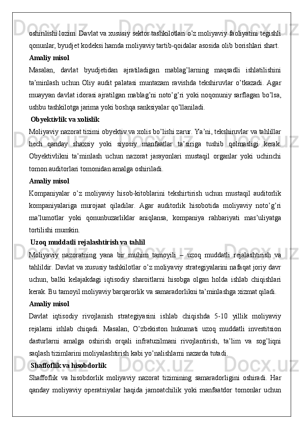 oshirilishi lozim. Davlat va xususiy sektor tashkilotlari o’z moliyaviy faoliyatini tegishli
qonunlar, byudjet kodeksi hamda moliyaviy tartib-qoidalar asosida olib borishlari shart.
Amaliy misol
Masalan,   davlat   byudjetidan   ajratiladigan   mablag’larning   maqsadli   ishlatilishini
ta’minlash   uchun   Oliy   audit   palatasi   muntazam   ravishda   tekshiruvlar   o’tkazadi.   Agar
muayyan davlat idorasi ajratilgan mablag’ni noto’g’ri yoki noqonuniy sarflagan bo’lsa,
ushbu tashkilotga jarima yoki boshqa sanksiyalar qo’llaniladi.
 Obyektivlik va xolislik
Moliyaviy nazorat tizimi obyektiv va xolis bo’lishi zarur. Ya’ni, tekshiruvlar va tahlillar
hech   qanday   shaxsiy   yoki   siyosiy   manfaatlar   ta’siriga   tushib   qolmasligi   kerak.
Obyektivlikni   ta’minlash   uchun   nazorat   jarayonlari   mustaqil   organlar   yoki   uchinchi
tomon auditorlari tomonidan amalga oshiriladi.
Amaliy misol
Kompaniyalar   o’z   moliyaviy   hisob-kitoblarini   tekshirtirish   uchun   mustaqil   auditorlik
kompaniyalariga   murojaat   qiladilar.   Agar   auditorlik   hisobotida   moliyaviy   noto’g’ri
ma’lumotlar   yoki   qonunbuzarliklar   aniqlansa,   kompaniya   rahbariyati   mas’uliyatga
tortilishi mumkin.
 Uzoq muddatli rejalashtirish va tahlil
Moliyaviy   nazoratning   yana   bir   muhim   tamoyili   –   uzoq   muddatli   rejalashtirish   va
tahlildir. Davlat va xususiy tashkilotlar o’z moliyaviy strategiyalarini nafaqat joriy davr
uchun,   balki   kelajakdagi   iqtisodiy   sharoitlarni   hisobga   olgan   holda   ishlab   chiqishlari
kerak. Bu tamoyil moliyaviy barqarorlik va samaradorlikni ta’minlashga xizmat qiladi.
Amaliy misol
Davlat   iqtisodiy   rivojlanish   strategiyasini   ishlab   chiqishda   5-10   yillik   moliyaviy
rejalarni   ishlab   chiqadi.   Masalan,   O’zbekiston   hukumati   uzoq   muddatli   investitsion
dasturlarni   amalga   oshirish   orqali   infratuzilmani   rivojlantirish,   ta’lim   va   sog’liqni
saqlash tizimlarini moliyalashtirish kabi yo’nalishlarni nazarda tutadi.
 Shaffoflik va hisobdorlik
Shaffoflik   va   hisobdorlik   moliyaviy   nazorat   tizimining   samaradorligini   oshiradi.   Har
qanday   moliyaviy   operatsiyalar   haqida   jamoatchilik   yoki   manfaatdor   tomonlar   uchun 