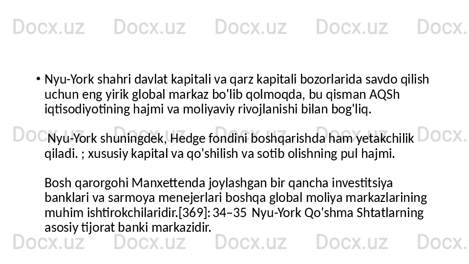 •
Nyu-York shahri davlat kapitali va qarz kapitali bozorlarida savdo qilish 
uchun eng yirik global markaz bo'lib qolmoqda, bu qisman AQSh 
iqtisodiyotining hajmi va moliyaviy rivojlanishi bilan bog'liq.
 Nyu-York shuningdek, Hedge fondini boshqarishda ham yetakchilik 
qiladi. ; xususiy kapital va qo'shilish va sotib olishning pul hajmi. 
Bosh qarorgohi Manxettenda joylashgan bir qancha investitsiya 
banklari va sarmoya menejerlari boshqa global moliya markazlarining 
muhim ishtirokchilaridir.[369]: 34–35  Nyu-York Qo'shma Shtatlarning 
asosiy tijorat banki markazidir. 