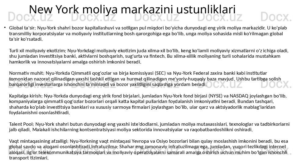 New York moliya markazini ustunliklari
•
Global ta'sir: Nyu-York shahri bozor kapitallashuvi va sotilgan pul miqdori bo'yicha dunyodagi eng yirik moliya markazidir. U ko'plab 
transmilliy korporatsiyalar va moliyaviy institutlarning bosh qarorgohiga ega bo'lib, unga moliya sohasida misli ko'rilmagan global 
ta'sir ko'rsatadi.
Turli xil moliyaviy ekotizim: Nyu-Yorkdagi moliyaviy ekotizim juda xilma-xil bo'lib, keng ko'lamli moliyaviy xizmatlarni o'z ichiga oladi, 
shu jumladan investitsiya banki, aktivlarni boshqarish, sug'urta va fintech. Bu xilma-xillik moliyaning turli sohalarida mustahkam 
hamkorlik va innovatsiyalarni amalga oshirish imkonini beradi.
Normativ muhit: Nyu-Yorkda Qimmatli qog'ozlar va birja komissiyasi (SEC) va Nyu-York Federal zaxira banki kabi institutlar 
tomonidan nazorat qilinadigan yaxshi tashkil etilgan va hurmat qilinadigan me'yoriy-huquqiy baza mavjud. Ushbu tartibga solish 
barqarorligi investorlarga ishonchni ta'minlaydi va bozor yaxlitligini saqlashga yordam beradi.
Kapitalga kirish: Nyu-Yorkda dunyodagi eng yirik fond birjalari, jumladan Nyu-York fond birjasi (NYSE) va NASDAQ joylashgan bo'lib, 
kompaniyalarga qimmatli qog'ozlar bozorlari orqali katta kapital pullaridan foydalanish imkoniyatini beradi. Bundan tashqari, 
shaharda ko'plab investitsiya banklari va xususiy sarmoya firmalari joylashgan bo'lib, ular qarz va aktsiyadorlik mablag'laridan 
foydalanishni osonlashtiradi.
Talent Pool: Nyu-York shahri butun dunyodagi eng yaxshi iste'dodlarni, jumladan moliya mutaxassislari, texnologlar va tadbirkorlarni 
jalb qiladi. Malakali ishchilarning kontsentratsiyasi moliya sektorida innovatsiyalar va raqobatbardoshlikni oshiradi.
Vaqt mintaqasining afzalligi: Nyu-Yorkning vaqt mintaqasi Yevropa va Osiyo bozorlari bilan qulay moslashish imkonini beradi, bu esa 
global savdo va aloqani osonlashtiradi.Infratuzilma: Shahar eng zamonaviy infratuzilmaga ega, jumladan, yuqori tezlikdagi internet 
aloqasi, ilg'or telekommunikatsiya tarmoqlari va moliyaviy operatsiyalarni samarali amalga oshirish uchun muhim bo'lgan ishonchli 
transport tizimlari. 