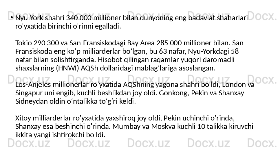 •
Nyu-York shahri 340 000 millioner bilan dunyoning eng badavlat shaharlari 
ro'yxatida birinchi o'rinni egalladi .
Tokio 290 300 va San-Fransiskodagi Bay Area 285 000 millioner bilan. San-
Fransiskoda eng koʻp milliarderlar boʻlgan, bu 63 nafar, Nyu-Yorkdagi 58 
nafar bilan solishtirganda. Hisobot qilingan raqamlar yuqori daromadli 
shaxslarning (HNWI) AQSh dollaridagi mablagʻlariga asoslangan.
Los-Anjeles millionerlar ro'yxatida AQShning yagona shahri bo'ldi, London va 
Singapur uni engib, kuchli beshlikdan joy oldi. Gonkong, Pekin va Shanxay 
Sidneydan oldin o‘ntalikka to‘g‘ri keldi.
Xitoy milliarderlar ro'yxatida yaxshiroq joy oldi, Pekin uchinchi o'rinda, 
Shanxay esa beshinchi o'rinda. Mumbay va Moskva kuchli 10 talikka kiruvchi 
ikkita yangi ishtirokchi bo'ldi. 