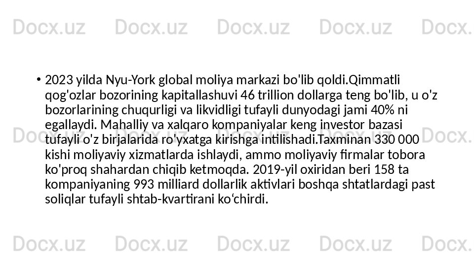 •
2023 yilda Nyu-York global moliya markazi bo'lib qoldi.Qimmatli 
qog'ozlar bozorining kapitallashuvi 46 trillion dollarga teng bo'lib, u o'z 
bozorlarining chuqurligi va likvidligi tufayli dunyodagi jami 40% ni 
egallaydi. Mahalliy va xalqaro kompaniyalar keng investor bazasi 
tufayli o'z birjalarida ro'yxatga kirishga intilishadi.Taxminan 330 000 
kishi moliyaviy xizmatlarda ishlaydi, ammo moliyaviy firmalar tobora 
ko'proq shahardan chiqib ketmoqda. 2019-yil oxiridan beri 158 ta 
kompaniyaning 993 milliard dollarlik aktivlari boshqa shtatlardagi past 
soliqlar tufayli shtab-kvartirani ko‘chirdi. 