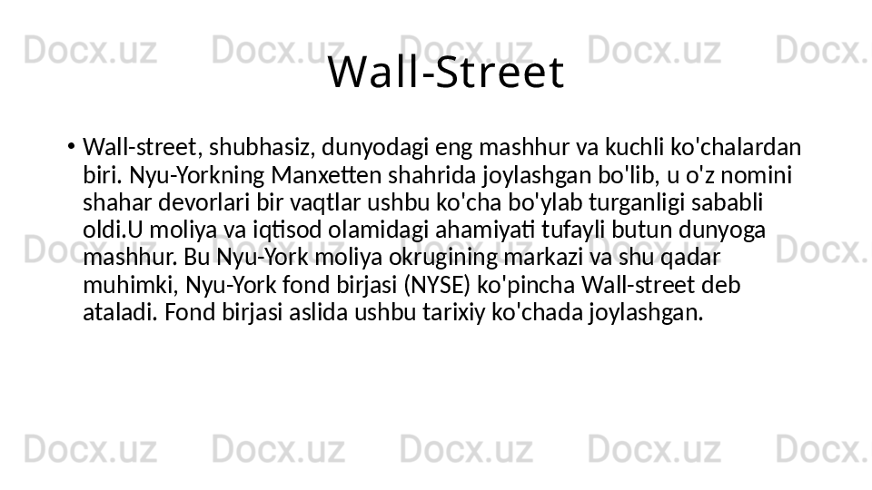                         Wall-St reet
•
Wa ll-str ee t, shubhasiz, dunyodagi eng mashhur va kuchli ko'chalardan 
biri. Nyu-Yorkning Manxetten shahrida joylashgan bo'lib, u o'z nomini 
shahar devorlari bir vaqtlar ushbu ko'cha bo'ylab turganligi sababli 
oldi.U moliya va iqtisod olamidagi ahamiyati tufayli butun dunyoga 
mashhur. Bu Nyu-York moliya okrugining markazi va shu qadar 
muhimki, Nyu-York fond birjasi (NYSE) ko'pincha  Wa ll-str ee t deb 
ataladi. Fond birjasi aslida ushbu tarixiy ko'chada joylashgan. 