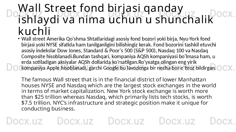 Wall St reet  fond birjasi qanday  
ishlay di v a nima uchun u shunchalik  
k uchli
•
Wall street  Amerika Qo'shma Shtatlaridagi asosiy fond bozori yoki birja, Nyu-York fond 
birjasi yoki NYSE sifatida ham tanilganligini bilishingiz kerak. Fond bozorini tashkil etuvchi 
asosiy indekslar Dow Jones, Standard & Poor's 500 (S&P 500), Nasdaq 100 va Nasdaq 
Composite hisoblanadi.Bundan tashqari, kompaniya AQSh kompaniyasi bo'lmasa ham, u 
erda sotiladigan aksiyalar AQSh dollarida ko'rsatilgan.Roʻyxatga olingan eng yirik 
kompaniya Apple hisoblanadi, garchi Google bu lavozimga bir necha bor eʼtiroz bildirgan.
The famous Wall street that is in the financial district of lower Manhattan 
houses NYSE and Nasdaq which are the largest stock exchanges in the world 
in terms of market capitalization. New York stock exchange is worth more 
than $25 trillion whereas Nasdaq, which primarily lists tech stocks, is worth 
$7.5 trillion. NYC’s infrastructure and strategic position make it unique for 
conducting business. 