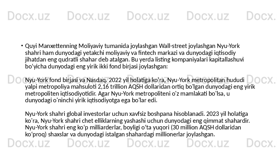 •
Quyi Manxettenning Moliyaviy tumanida joylashgan Wall-street joylashgan Nyu-York 
shahri ham dunyodagi yetakchi moliyaviy va fintech markazi va dunyodagi iqtisodiy 
jihatdan eng qudratli shahar deb atalgan. Bu yerda listing kompaniyalari kapitallashuvi 
boʻyicha dunyodagi eng yirik ikki fond birjasi joylashgan: 
Nyu-York fond birjasi va Nasdaq. 2022 yil holatiga ko'ra, Nyu-York metropolitan hududi 
yalpi metropoliya mahsuloti 2,16 trillion AQSH dollaridan ortiq bo'lgan dunyodagi eng yirik 
metropoliten iqtisodiyotidir. Agar Nyu-York metropoliteni o'z mamlakati bo'lsa, u 
dunyodagi o'ninchi yirik iqtisodiyotga ega bo'lar edi. 
Nyu-York shahri global investorlar uchun xavfsiz boshpana hisoblanadi. 2023 yil holatiga 
ko'ra, Nyu-York shahri chet elliklarning yashashi uchun dunyodagi eng qimmat shahardir. 
Nyu-York shahri eng koʻp milliarderlar, boyligi oʻta yuqori (30 million AQSH dollaridan 
koʻproq) shaxslar va dunyodagi istalgan shahardagi millionerlar joylashgan. 