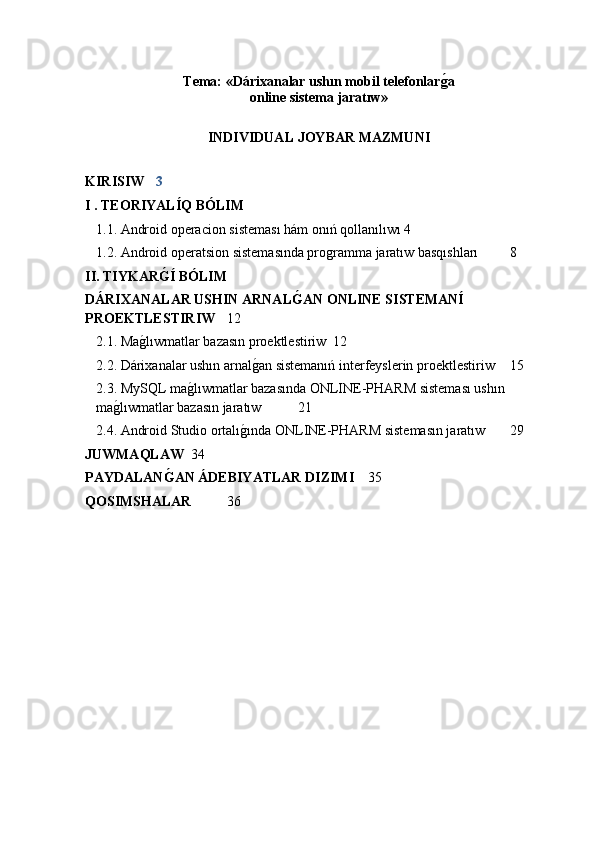 Tema: «Dárixanalar ushın mobil telefonlarǵ�a 
online sistema jaratıw » 
INDIVIDUAL JOYBAR  MAZMUNI
KIRISIW   3
I . TEORIYALÍQ BÓLIM
1.1. Android operacion sisteması hám onıń qollanılıwı 4
1.2. A ndr o id  o per a tsi o n sistem a sında programma jaratıw basqıshları   8
II. TIYKAR	
Ǵ�Í BÓLIM
DÁRIXANALAR USHIN ARNAL	
Ǵ�AN ONLINE SISTEMANÍ 
PROEKTLESTIRIW 12
2.1.  M a g	
�lıwm a tl a r b a z a sın pr o ektlestiriw   12
2.2.  Dárixanalar ushın arnal	
g�an sistemanıń interfeyslerin pr o ektlestiriw 15
2.3.  MySQL ma	
g�lıwmatlar bazasında ONLINE-PHARM sisteması ushın 
ma	
g�lıwmatlar bazasın jaratıw   21
2.4.  Android Studio ortalı	
g�ında ONLINE-PHARM sistemasın jaratıw   29
JUWMAQLAW   34
PAYDALAN	
Ǵ�AN ÁDEBIYATLAR DIZIMI   35
QOSIMSHALAR   36 