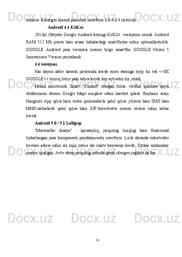 óshiriw. Kótergen klassik plansheti interfeysi 3.0-4.0.4 isletiledi.
Android 4.4 KitKat
2013jıl Oktyabr Google Android keyingi KitKAt   versiyasın usındı. Android
RAM   512   Mb   penen   hám   arzan   bahalardag�i   smartfonlar   ushın   optimallastırıldı.
GOOGLE   Android   jańa   versiyasi   menen   birge   smartfon   GOOGLE   Nexus   5
Innovacions Version jariyalandı.
4.4 versiyası
Hár   dayim   aktiv   dawıslı   járdemshi   kerek   emes   ekran	
g�a   tiyip   siz   tek   <<0K
GOOGLE>> buyrıq beriń yáki tabıw kerek dep aytıwdıń ózi jeterli. 
Meniń   nomerimdi   Smart   "Contact"   taw	
g�an   bolsa,   telefon   qońıraw   qaysı
shólkemnen   ekenin   Google   Maps   anıqlaw   ushın   háreket   qıladı.   Baylanıs   orayı
Hangouts   App   qılıw   hám   video   qońırawlardı   qabıl   qılıw,   jiberıw   hám   S М S   hám
ММ S-xabarlardi   qabıl   qılıw   hám   GIF-kórsetiwler   menen   úlesiw   ushin   xabar
beredi.
Android 5.0 / 5.1 Lollipop
"Materiallar   dizayn"   -   ápiwayilıq,   jarqınlı	
g�ı   tınıqlı	g�ı   hám   funkcional
tiykarlan	
g�an   jańa   kompanenti   paydalanıwshı   interfeysi.   Lock   ekranda   eskertiwler
birewin ashıw ushın siz onıń ústine eki márte basıwıńız kerek. Tezkar sazlamalar
men у u qosıl	
g�an. Avto ekran jarqınlı	g�ı astında qayta islengen ja	g�dayı da bar.
11 