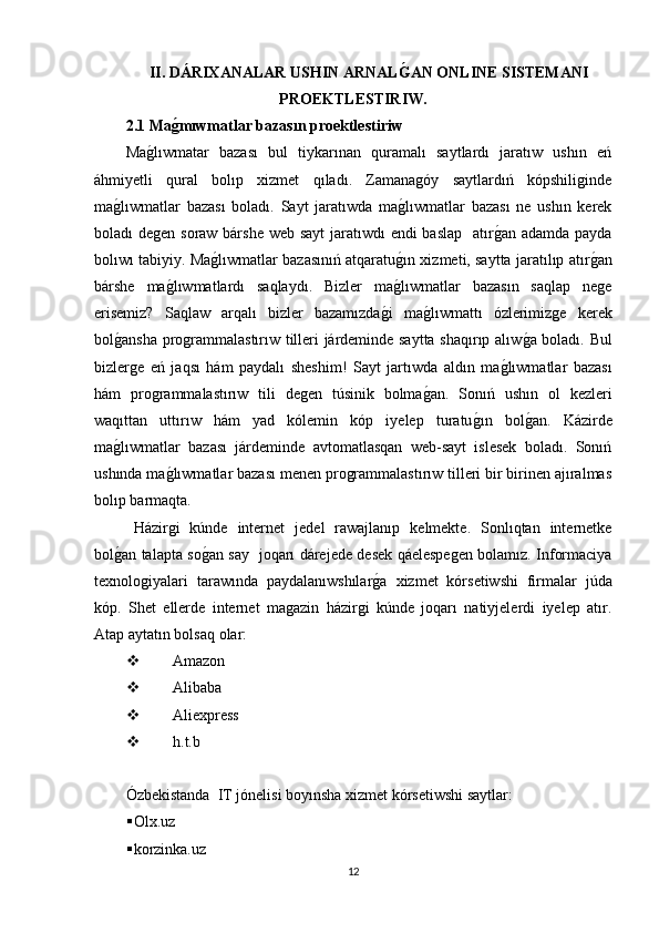 II.  DÁRIXANALAR USHIN ARNALǴ�AN ONLINE SISTEMANI
PROEKTLESTIRIW .
2.1 Ma	
ǵ�mıwmatlar bazasın proektlestiriw
Ma	
g�lıwmatar   bazası   bul   tiykarınan   quramalı   saytlardı   jaratıw   ushın   eń
áhmiyetli   qural   bolıp   xizmet   qıladı.   Zamanagóy   saytlardıń   kópshiliginde
ma	
g�lıwmatlar   bazası   boladı.   Sayt   jaratıwda   ma	g�lıwmatlar   bazası   ne   ushın   kerek
boladı degen soraw bárshe web sayt  jaratıwdı  endi  baslap    atır	
g�an adamda payda
bolıwı tabiyiy. Ma	
g�lıwmatlar bazasınıń atqaratu	g�ın xizmeti, saytta jaratılıp atır	g�an
bárshe   ma	
g�lıwmatlardı   saqlaydı.   Bizler   ma	g�lıwmatlar   bazasın   saqlap   nege
erisemiz?   Saqlaw   arqalı   bizler   bazamızda	
g�i   ma	g�lıwmattı   ózlerimizge   kerek
bol	
g�ansha programmalastırıw tilleri járdeminde saytta shaqırıp alıw	g�a boladı. Bul
bizlerge   eń   jaqsı   hám   paydalı   sheshim!   Sayt   jartıwda   aldın   ma	
g�lıwmatlar   bazası
hám   programmalastırıw   tili   degen   túsinik   bolma	
g�an.   Sonıń   ushın   ol   kezleri
waqıttan   uttırıw   hám   yad   kólemin   kóp   iyelep   turatu	
g�ın   bol	g�an.   Kázirde
ma	
g�lıwmatlar   bazası   járdeminde   avtomatlasqan   web-sayt   islesek   boladı.   Sonıń
ushında ma	
g�lıwmatlar bazası menen programmalastırıw tilleri bir birinen ajıralmas
bolıp barmaqta.
Házirgi   kúnde   internet   jedel   rawajlanıp   kelmekte.   Sonlıqtan   internetke
bol	
g�an talapta so	g�an say   joqarı dárejede desek qáelespegen bolamız. Informaciya
texnologiyalari   tarawında   paydalanıwshılar	
g�a   xizmet   kórsetiwshi   firmalar   júda
kóp.   Shet   ellerde   internet   magazin   házirgi   kúnde   joqarı   natiyjelerdi   iyelep   atır.
Atap aytatın bolsaq olar:
 Amazon
 Alibaba
 Aliexpress
 h.t.b
Ózbekistanda  IT jónelisi boyınsha xizmet kórsetiwshi saytlar:
 Olx.uz
 korzinka.uz
12 