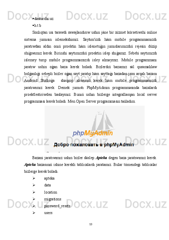  dasturchi.uz
 h.t.b
Sonlıqtan usı tarawdi rawajlandırıw ushın jáne bir xizmet kórsetiwshi  online
sistema   jumısın   islemekshimiz.   Saytım'izdı   hám   mobile   programmamızdı
jaratıwdan   aldın   onıń   proektin   hám   islenetug�ın   jumıslarımızdıń   rejesin   dúzip
shi	
g�ıwımız kerek. Birinshi saytımızdıń proektin islep shı	g�amız. Sebebi saytımızdı
islemey   turıp   mobile   programmamızdı   isley   almaymız.   Mobile   programmanı
jaratıw   ushin   o	
g�an   baza   kerek   boladı.   Bizlerdiń   bazamız   sál   quramalılaw
bol	
g�anlı	g�i sebepli bizler o	g�an sayt jaratıp hám saytta	g�ı bazadan json arqalı bazanı
Android   Studio	
g�a     shaqırıp   alıwımız   kerek   hám   mobile   programmamızdi
jaratıwımız   kerek.   Demek   jumıstı   PhpMyAdmin   programmasında   bazalardı
proektlestiriwden   baslaymız.   Bunıń   ushın   bizlerge   integrallasqan   local   server
programması kerek boladı. Men Open Server programmasın tańladım.
Bazani jaratıwımız ushın bizler dáslep   Apteka   degen baza jaratıwımız kerek.
Apteka   bazasınıń   ishine   kerekli   tablicalardı   jaratamız.   Bular   tómendegi   tablicalar
bizlerge kerek boladı.
 apteka
 data
 location
 migrations
 password_resets
 users
13 