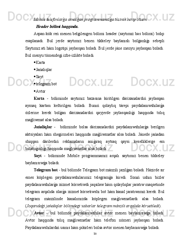 Mobile telefonlarǵ�a arnal	ǵ�an pro	ǵrammamız	ǵ�a túsinik berip ótsem.
Header bólimi haqqında.
Aspan-kók reń menen belgilengen bólimi header (saytımız bas bólimi) bolıp
esaplanadı.   Bul   jerde   saytımız   benen   tikkeley   baylanıslı   bol	
g�anlı	g�ı   sebepli
Saytımız ati hám logotipi jaylasqan boladı. Bul jerde jáne menyu jaylasqan boladı.
Bul menyu tómendegi izbe-izlikte boladı.
 Karta
 Jańaliqlar
 Sayt
 telegram bot
 Avtor 
Karta   -   bóliminde   saytımız   bazasına   kiritilgen   dárixanalardiń   jaylasqan
aymaq   kartası   keltirilgen   boladı.   Bunıń   qolaylıq   tárepi   paydalanıwshılar	
g�a
ózlerine   kerek   bol	
g�an   dárixanalardiń   qayjerde   jaylasqanli	g�i   haqqında   tolıq
ma	
g�liwmat alsa boladı.
Jańaliqlar   -     bóliminde   bolsa   dárixanalardiń   paydalanıwshılar	
g�a   berilgen
aktsiyaları   hám   shegirmeleri   haqqında   ma	
g�liwmatlar   alsa   boladı.   Jánede   jańadan
shiqqan   dárilerdıń   reklamaların   ani	
g�iraq   aytsaq   qaysi   keselliklerge   em
bolatu	
g�inli	g�i haqqında ma	g�lıwmatlar alsa boladı.
Sayt   -   bóliminde   Mobile   programmamız   arqalı   saytımız   benen   tikkeley
baylanısıw	
g�a boladı.
Tele	
ǵram bot  - bul bólimde Telegram bot mánzili jazil	g�an boladı. Házirde sır
emes   kóplegen   paydalanıwshılarımiz   telegram	
g�a   kiredi.   Sonıń   ushın   bizler
paydalanıwshılar	
g�a xizmet kórsetiwdi jaqsılaw hám qolaylıqlar jaratıw maqsetinde
telegram arqalıda olar	
g�a xizmet kórsetiwshi bot hám kanal jaratıwımız kerek. Bul
telegram   mánzilinde   kanalımızda   kóplegen   ma	
g�lıwmatlardı   alsa   boladı.
( Joqarıda	
ǵ�i jańaliqlar bólimde	ǵi xabarlar tele	ǵram mánzili arqalıda kórsetiledi ). 
Avtor   -   bul   bólimde   paydalanıwshılar   avtor   menen   baylanısıw	
g�a   boladı.
Avtor   haqqında   tolıq   ma	
g�lıwmatlar   hám   telefon   nómeri   jaylasqan   boladı.
Paydalanıwshılardıń usınıs hám pikirleri bolsa avtor menen baylanısıw	
g�a boladı.
16 