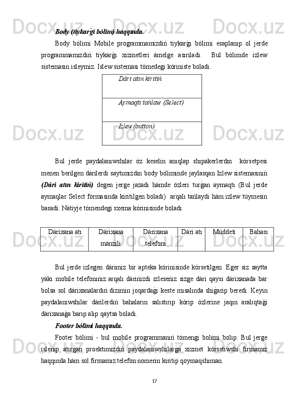 Body (tiykarg'i bólim) haqqında.
Body   bólimi   Mobile   programmamızdiń   tiykar	
g�ı   bólimi   esaplanıp   ol   jerde
programmamızdıń   tiykar	
g�ı   xizmetleri   ámelge   asırıladi.     Bul   bólimde   izlew
sistemasın isleymiz. Islew sisteması tómedegi kóriniste boladi.
Dári atın kiritiń
Aymaqtı tańlaw (Select)
Izlew(button)
Bul   jerde   paydalanıwshılar   óz   keselin   anıqlap   shıpakerlerdın     kórsetpesi
menen berilgen dárilerdi saytımızdın body bóliminde jaylasqan Izlew sistemasınıń
(Dári   atın   kiritiń)   degen   jerge   jazadı   hámde   ózleri   tur	
g�an   aymaqtı   (Bul   jerde
aymaqlar Select formasında kiritilgen boladı)   arqalı tańlaydi hám izlew túymesin
basadi. N á tiyj e  t ó m e nd e gi   sx e m a  k ó rinisind e  b o l a d ı.
Dárixana atı Dárixana
mánzili Dárixana
telefonı Dári atı Múddeti Bahası
Bul   jerde   izlegen   dárimiz   bir   apteka   kórinisinde   kórsetilgen.   Eger   siz   saytta
yáki   mobile   telefonıńız   arqalı   dárińizdi   izleseńiz   sizge   dári   qaysi   dárixanada   bar
bolsa sol  dárixanalardıń dizimin joqarda	
g�i  keste  mısalında shi	g�arip beredi. Keyin
paydalanıwshılar   dárilerdiń   bahaların   salıstırıp   kórip   ózlerine   jaqın   aralıqta	
g�i
dárixana	
g�a barıp alıp qaytsa boladı.  
Footer bólimi haqqında.
Footer   bólimi   -   bul   mobile   programmanıń   tómengi   bolimi   bolıp.   Bul   jerge
islenip   atır
g�an   proektimizdiń   paydalanıwshılar	g�a   xizmet   kórsetiwshi   firmamız
haqqında hám sol firmamız telefon nomerin kiritip qoymaqshıman.
17 