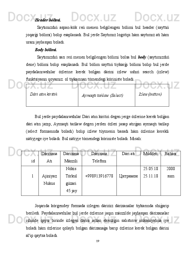 Header bólimi.
Saytımızdıń   aspan-kók   reń   menen   belgilengen   bólimi   bul   header   (sayttıń
joqarg�i bólimi) bolıp esaplanadı. Bul jerde Saytımız logotipi hám saytımız ati hám
uranı jaylasqan boladı. 
Body bólimi.
Saytımızdıń sarı reń menen belgilengen bólimi bolsa bul   body   (saytımızdıń
dene)   bólimi   bolıp   esaplanadı.   Bul   bólim   sayttıń   tiykar	
g�ı   bólimi   bolıp   bul   jerde
paydalanıwshılar   ózlerine   kerek   bol	
g�an   dárini   izlew   ushıń   search   (izlew)
funktsiyasın qoyamız. ol tiykarınan tómendegi kóriniste boladı.
Dári atın kiritiń  
Aymaqtı tańlaw (Select) Izlew(button)
Bul jerde paydalanıwshılar Dári atın kiritiń degen jerge ózlerine kerek bol	
g�an
dári   atın   jazıp,   Aymaqti   tańlaw   degen   jerden   ózleri   jasap   atır	
g�an   aymaqtı   tańlap
(select   formasında   boladı)   bolıp   izlew   túymesin   basadı   hám   ózlerine   kerekli
nátiyjege iye boladı. Bul nátiyje tómendegi kóriniste boladı. Mısalı:
id Dárixana
Atı Dárixana
Mánzili Dárixana
Telefonı Dári atı Múddeti Bahası
1 Ajiniyaz
Nukus Nókis
Tórkul
gúzari
 45 jay +998913916778 Цитрaмoн 25.05.18
25.11.18 2000
sum
Joqarıda   kórgendey   formada   izlegen   dárińiz   dárixanalar   tiykarında   shi	
g�arip
beriledi. Paydalanıwshılar  bul jerde ózlerıne jaqın mánzilde jaylasqan  dárixanalar
ishinde   qaysı   birinde   izlegen   dárisi   arzan   ekenligin   salıstırıw   imkaniyatına   iye
boladı  hám  ózlerine qolaylı  bol	
g�an dárixana	g�a  barıp ózlerine  kerek bol	g�an  dárini
al'ip qaytsa boladı. 
19 