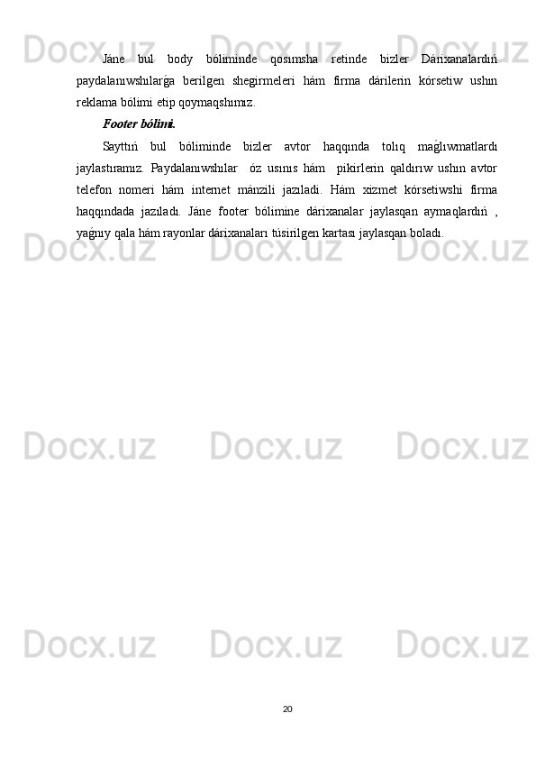 Jáne   bul   body   bóliminde   qosımsha   retinde   bizler   Dárixanalardıń
paydalanıwshılarg�a   berilgen   shegirmeleri   hám   firma   dárilerin   kórsetiw   ushın
reklama bólimi etip qoymaqshımız. 
Footer bólimi.
Sayttıń   bul   bóliminde   bizler   avtor   haqqında   tolıq   ma	
g�lıwmatlardı
jaylastıramız.   Paydalanıwshılar     óz   usınıs   hám     pikirlerin   qaldırıw   ushın   avtor
telefon   nomeri   hám   internet   mánzili   jazıladi.   Hám   xizmet   kórsetiwshi   firma
haqqındada   jazıladı.   Jáne   footer   bólimine   dárixanalar   jaylasqan   aymaqlardıń   ,
ya	
g�nıy qala hám rayonlar dárixanaları túsirilgen kartası jaylasqan boladı.
20 