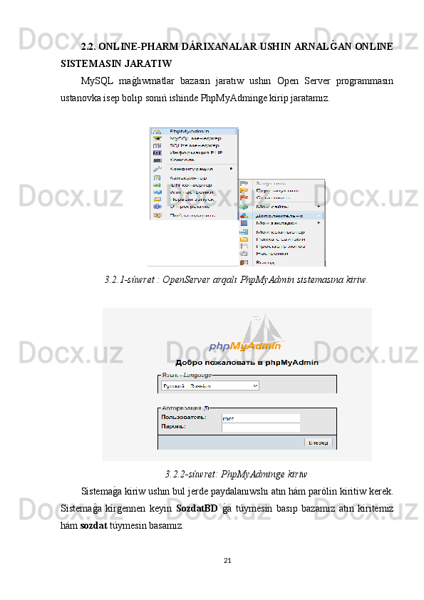 2.2. ONLINE-PHARM  DÁRIXANALAR USHIN ARNALǴ�AN ONLINE
SISTEMASIN JARATIW
MySQL   ma	
g�lıwmatlar   bazasın   jaratıw   ushın   Open   Server   programmasın
ustanovka isep bolıp sonıń ishinde PhpMyAdminge kirip jaratamız. 
3.2.1-súwret : OpenServer arqalı PhpMyAdmin sistemasına kiriw.
3.2.2-súwret: PhpMyAdmin	
ǵe kiriw
Sistema	
g�a kiriw ushın bul jerde paydalanıwshı atın hám parólin kiritiw kerek.
Sistema	
g�a   kirgennen   keyin   SozdatBD  	g�a   túymesin   basıp   bazamız   atın   kiritemiz
hám  sozdat  túymesin basamız. 
21 