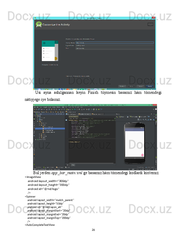Usi   ayna   ashılg�annan   keyin   Finish   túymesin   basamız   hám   tómendegi
nátiyjege iye bolamız.
Bul jerden  app_bar_main.xml  ge basamız hám tómendegi kodlardi kiritemız.
<ImageView
    android:layout_width="300dp"
    android:layout_height="300dp" 
    android:id="@+id/logo"
    />
<Spinner
    android:layout_width="match_parent"
    android:layout_height="50dp"
    android:id="@+id/rayon_ati"
    android:layout_marginStart="20dp"
    android:layout_marginEnd="20dp"
    android:layout_marginTop="200dp"
    />
<AutoCompleteTextView
26 