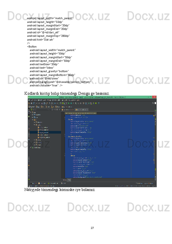     android:layout_width="match_parent"
    android:layout_height="50dp"
    android:layout_marginStart="20dp"
    android:layout_marginEnd="20dp"
    android:id="@+id/dari_ati"
    android:layout_marginTop="280dp"
    android:hint="Dári atı"
    />
    <Button
        android:layout_width="match_parent"
        android:layout_height="50dp"
        android:layout_marginStart="10dp"
        android:layout_marginEnd="10dp"
        android:textSize="20dp"
        android:text="Izlew"
        android:layout_gravity="bottom"
        android:layout_marginBottom="80dp"
        android:id="@+id/izlew"
        android:background="@drawable/custom_bottom"
        android:clickable="true"  />
Kodlardı kiritip bolıp tómendegı Design ge basamız.
Nátiyjede tómendegi kóriniske iye bolamız.
27 