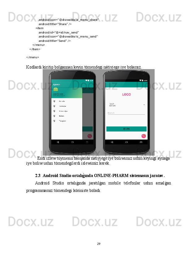                 android:icon="@drawable/ic_menu_share"
                android:title="Share" />
            <item
                android:id="@+id/nav_send"
                android:icon="@drawable/ic_menu_send"
                android:title="Send" />
        </menu>
    </item>
</menu>
Kodlardı kiritip bolg�annan keyin tómendegi nátiyjege iye bolamız.
Endi izlew túymesin basqanda nátiyjege iye boliwımız ushin keyingi ayna	
g�a
iye boliw ushın tómendegilerdi islewimiz kerek.
2.3  Android Studio ortalı	
ǵ�ında ONLINE-PHARM sistemasın jaratıw.
Android   Studio   ortalı	
g�ında   jaratıl	g�an   mobile   telefonlar   ushın   arnal	g�an
programmamız tómendegi kóriniste boladı.
29 