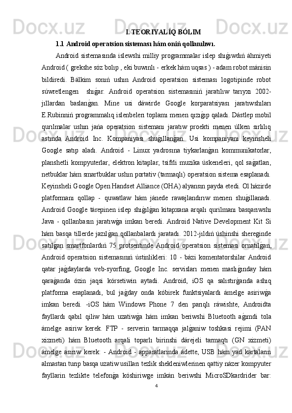 I. TEORIYALÍQ BÓLIM
1.1 Android operatsion sisteması hám oniń qollanılıwı.
Android sistemasında islewshi milliy programmalar islep shıg�ıwdıń áhmiyeti
Android ( grekshe sóz bolıp , eki buwınlı - erkek hám uqsas ) - adam robot mánisin
bildiredi.   Bálkim   sonıń   ushın   Android   operatsion   sisteması   logotipinde   robot
súwretlengen     shı	
g�ar.   Android   operatsion   sistemasıniń   jaratılıw   tarıyxı   2002-
jıllardan   baslan	
g�an.   Mine   usi   dáwirde   Google   korparatsiyası   jaratıwshıları
E.Rubinniń programmalıq islenbelerı toplamı menen qızı	
g�ıp qaladı. Dástlep mobil
qurılmalar   ushın   jańa   operatsion   sistemanı   jaratıw   proekti   menen   úlken   sırlılıq
astında   Android   Inc.   Kompaniyası   shu	
g�ıllan	g�an.   Usi   kompaniyanı   keyinsheli
Google   satıp   aladı.   Android   -   Linux   yadrosına   tiykarlan	
g�an   kommunikatorlar,
planshetli   kompyuterlar,   elektron   kitaplar,   tsifrli   muzika   úskeneleri,   qol   sa	
g�atları,
netbuklar hám smartbuklar ushın portativ (tarmaqlı) operatsion sistema esaplanadı.
Keyinsheli Google Open Handset Alliance (OHA) alyansın payda etedi. Ol házirde
platformanı   qollap   -   quwatlaw   hám   jánede   rawajlandırıw   menen   shu	
g�illanadı.
Android   Google   tárepinen   islep   shı	
g�ılg�an   kitapxana   arqalı   qurilmanı   basqarıwshı
Java   -   qollanbasın   jaratıw	
g�a   imkan   beredi.   Android   Native   Development   Kit   Si
hám basqa  tillerde jazıl	
g�an qollanbalardı  jaratadı. 2012-jıldıń úshinshi  shereginde
satıl	
g�an   smartfonlardıń   75   protsentinde   Android   operatsion   sisteması   ornatıl	g�an,
Android   operatsion   sistemasınıń   ústinlikleri:   10   -   bázi   komentatorshilar   Android
qatar   ja	
g�daylarda   veb-syorfing,   Google   Inc.   servisları   menen   maslı	g�ınday   hám
qara	
g�anda   ózin   jaqsi   kórsetiwin   aytadi.   Android,   iOS   qa   salıstır	g�anda   ashıq
platforma   esaplanadı,   bul   ja	
g�day   onda   kóbirek   funktsiyalardı   ámelge   asiriw	g�a
imkan   beredi.   -iOS   hám   Windows   Phone   7   den   parıqlı   ráwishte,   Androidta
fayllardı   qabıl   qiliw   hám   uzatiw	
g�a   hám   imkan   beriwshi   Bluetooth   a	g�ımdi   tola
ámelge   asiriw   kerek.   FTP   -   serverin   tarmaqqa   jal	
g�aniw   toshkasi   rejimi   (PAN
xizmeti)   hám   Bluetooth   arqali   toparlı   birinshi   dárejeli   tarmaqtı   (GN   xizmeti)
ámelge   asırıw   kerek:   -   Android   -   apparatlarında   ádette,   USB   hám   yad   kartaların
almastan turıp basqa uzatiw usilları tezlik shekleniwlerinen qattiy názer kompyuter
fayllarin   tezlikte   telefon	
g�a   kóshiriwge   imkán   beriwshi   MicroSDkardrider   bar:
4 