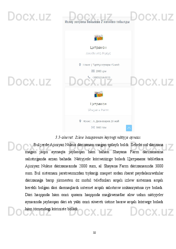 3.3-súwret: Izlew basqannan keyinǵi nátiyje aynası.
Bul jerde Ajiniyaz Nukus dárixanası ma	
g�an qolaylı boldı. Sebebi sol dárixana
ma	
g�an   jaqın   aymaqta   jaylasqan   hám   bahası   Shayana   Farm   dárixanasına
salıstır	
g�anda   arzan   bahada.   Nátiyjede   kóriwińizge   boladı   Цитр a м o н   tabletkası
Ajiniyaz   Nukus   dárixanasında   2000   sum,   al   Shayana   Farm   dárixanasında   3000
sum.   Bul   sistemanı   jaratıwımızdan  tıykar	
g�i   maqset   sodan   ibarat   paydalanıwshılar
dárixana	
g�a   barıp   júrmesten   óz   mobil   telefonları   arqalı   izlew   sisteması   arqalı
kerekli   bol
g�an   dári   darmaqlardı   internet   arqalı   salıstırıw   imkaniyatına   iye   boladı.
Dári   haqqında   hám   onıń   quramı   haqqında   ma	
g�lıwmatlar   alıw   ushın   nátiyjeler
aynasında  jaylasqan  dári  atı  yáki  onıń súwreti  ústine  basıw  arqalı  kóriwge boladı
hám tómendegi kóriniste boladı
32 