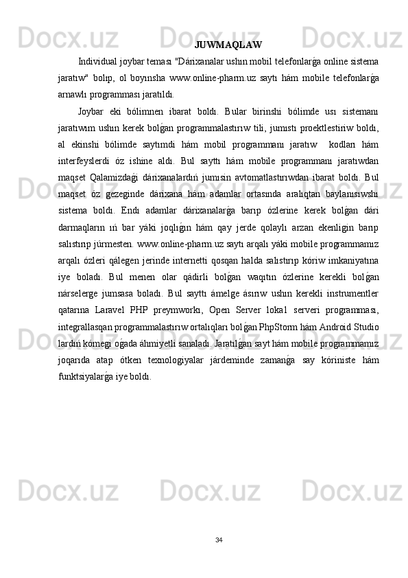 JUWMAQLAW
Individual joybar teması "Dárixanalar ushın mobil telefonlarg�a online sistema
jaratıw"   bolıp,   ol   boyınsha   www.online-pharm.uz   saytı   hám   mobile   telefonlar	
g�a
arnawlı programması jaratıldı. 
Joybar   eki   bólimnen   ibarat   boldı.   Bular   birinshi   bólimde   usı   sistemanı
jaratıwım  ushın   kerek  bol	
g�an  programmalastırıw  tili,  jumıstı   proektlestiriw   boldı,
al   ekinshi   bólimde   saytımdi   hám   mobil   programmanı   jaratıw     kodları   hám
interfeyslerdi   óz   ishine   aldı.   Bul   sayttı   hám   mobile   programmanı   jaratıwdan
maqset   Qalamizda	
g�i   dárixanalardıń   jumısin   avtomatlastırıwdan   ibarat   boldı.   Bul
maqset   óz   gezeginde   dárixana   hám   adamlar   ortasında   aralıqtan   baylanısıwshı
sistema   boldı.   Endı   adamlar   dárixanalar	
g�a   barıp   ózlerine   kerek   bol	g�an   dári
darmaqların   ıń   bar   yáki   joqlı	
g�ın   hám   qay   jerde   qolaylı   arzan   ekenligin   barıp
salıstırıp júrmesten. www.online-pharm.uz saytı arqalı yáki mobile programmamız
arqalı   ózleri   qálegen   jerinde   internetti   qosqan   halda   salıstırıp   kóriw   imkaniyatına
iye   boladı.   Bul   menen   olar   qádirli   bol	
g�an   waqıtın   ózlerine   kerekli   bol	g�an
nárselerge   jumsasa   boladı.   Bul   sayttı   ámelge   ásırıw   ushın   kerekli   instrumentler
qatarına   Laravel   PHP   preymworkı,   Open   Server   loka1   serveri   programması,
integrallasqan programmalastırıw ortalıqları bol	
g�an PhpStorm hám Android Studio
lardıń kómegi o	
g�ada áhmiyetli sanaladı. Jaratıl	g�an sayt hám mobile programmamız
joqarıda   atap   ótken   texnologiyalar   járdeminde   zaman	
g�a   say   kóriniste   hám
funktsiyalar	
g�a iye boldı. 
34 