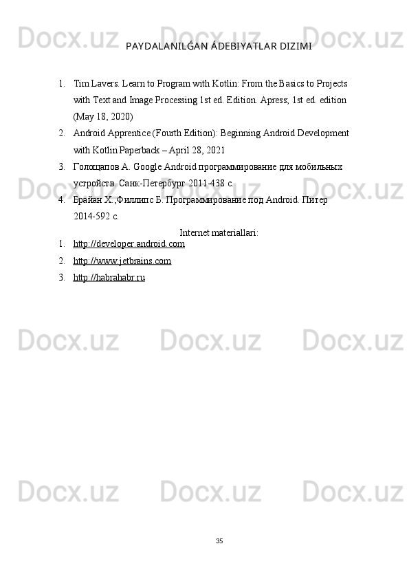 PA Y DA LA N ILǴA N  Á DEBIY A TLA R DIZIMI
1. Tim Lavers. Learn to Program with Kotlin: From the Basics to Projects
with Text and Image Processing 1st ed. Edition. Apress; 1st ed. edition
(May 18, 2020)
2. Android Apprentice (Fourth Edition): Beginning Android Development
with Kotlin Paperback – April 28, 2021
3. Голощапов А.  Google   Android  программирование для мобильных
устройств. Санк-Петербург 2011-438 с.
4. Брайан Х.,Филлипс Б. Программирование под  Android . Питер
2014-592 с.
Internet materiallari:
1. http://developer.android.com   
2. http://www.jetbrains.com   
3. http://habrahabr.ru   
35 