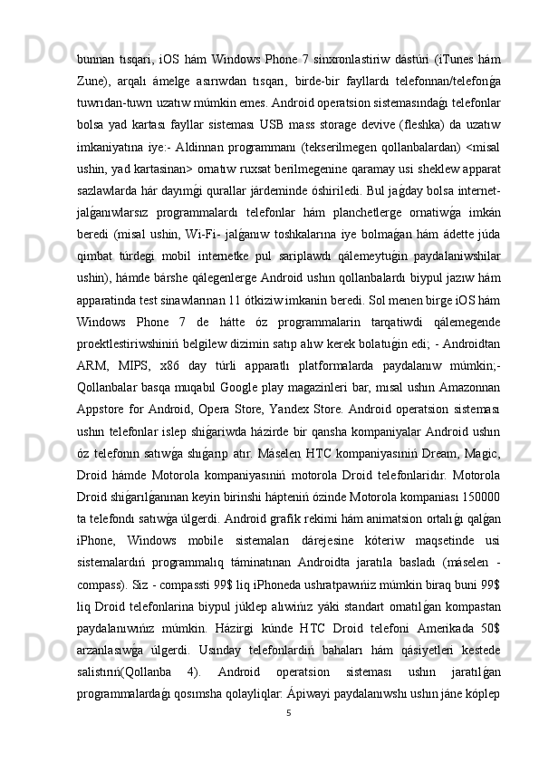 bunnan   tısqari,   iOS   hám   Windows   Phone   7   sinxronlastiriw   dástúri   (iTunes   hám
Zune),   arqalı   ámelge   asırıwdan   tısqarı,   birde-bir   fayllardı   telefonnan/telefong�a
tuwrıdan-tuwrı uzatıw múmkin emes. Android operatsion sistemasında	
g�ı telefonlar
bolsa   yad   kartası   fayllar   sisteması   USB   mass   storage   devive   (fleshka)   da   uzatıw
imkaniyatına   iye:-   Aldinnan   programmanı   (tekserilmegen   qollanbalardan)   <misal
ushin, yad kartasinan> ornatıw ruxsat berilmegenine qaramay usi sheklew apparat
sazlawlarda hár dayım	
g�i qurallar járdeminde óshiriledi. Bul ja	g�day bolsa internet-
jal	
g�anıwlarsız   programmalardı   telefonlar   hám   planchetlerge   ornatiw	g�a   imkán
beredi   (misal   ushin,   Wi-Fi-   jal	
g�anıw   toshkalarına   iye   bolma	g�an   hám   ádette   júda
qimbat   túrdegi   mobil   internetke   pul   sariplawdı   qálemeytu
g�in   paydalaniwshilar
ushin), hámde bárshe qálegenlerge Android ushın qollanbalardı biypul jazıw hám
apparatinda test sinawlarınan 11 ótkiziw imkanin beredi. Sol menen birge iOS hám
Windows   Phone   7   de   hátte   óz   programmalarin   tarqatiwdi   qálemegende
proektlestiriwshiniń belgilew dizimin satıp alıw kerek bolatu
g�in edi; - Androidtan
ARM,   MIPS,   x86   day   túrli   apparatlı   platformalarda   paydalanıw   múmkin;-
Qollanbalar basqa muqabıl Google play magazinleri bar, mısal ushın Amazonnan
Appstore   for   Android,   Opera   Store,   Yandex   Store.   Android   operatsion   sisteması
ushın   telefonlar   islep   shi	
g�ariwda   házirde   bir   qansha   kompaniyalar   Android   ushın
óz   telefonın   satıw	
g�a   shı	g�arıp   atır.   Máselen   HTC   kompaniyasıniń   Dream,   Magic,
Droid   hámde   Motorola   kompaniyasıniń   motorola   Droid   telefonlaridır.   Motorola
Droid shi	
g�arıl	g�anınan keyin birinshi hápteniń ózinde Motorola kompaniası 150000
ta telefondı satıw	
g�a úlgerdi. Android grafik rekimi hám animatsion ortalı	g�ı qal	g�an
iPhone,   Windows   mobile   sistemaları   dárejesine   kóteriw   maqsetinde   usi
sistemalardıń   programmalıq   táminatınan   Androidta   jaratıla   basladı   (máselen   -
compass). Siz - compassti 99$ liq iPhoneda ushratpawıńiz múmkin biraq buni 99$
liq   Droid   telefonlarina   biypul   júklep   alıwińız   yáki   standart   ornatıl	
g�an   kompastan
paydalanıwıńız   múmkin.   Házirgi   kúnde   HTC   Droid   telefoni   Amerikada   50$
arzanlasıw	
g�a   úlgerdi.   Usınday   telefonlardiń   bahaları   hám   qásiyetleri   kestede
salistırıń(Qollanba   4).   Android   operatsion   sisteması   ushın   jaratıl	
g�an
programmalarda	
g�ı qosımsha qolayliqlar: Ápiwayi paydalanıwshı ushın jáne kóplep
5 