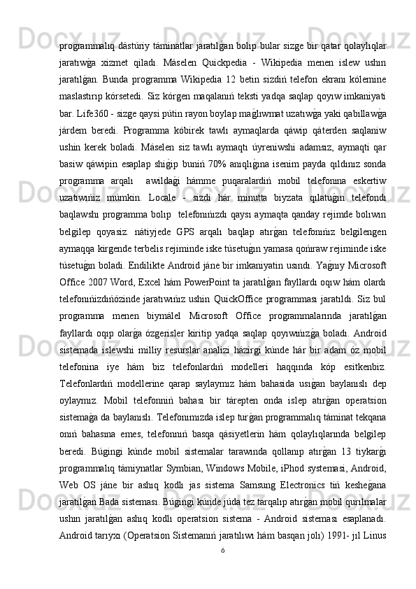 programmalıq dástúriy táminatlar jaratılg�an bolıp bular sizge bir  qatar  qolaylıqlar
jaratıw	
g�a   xizmet   qiladı.   Máselen   Quickpedia   -   Wikipedia   menen   islew   ushın
jaratıl	
g�an.   Bunda   programma   Wikipedia   12   betin   sizdiń   telefon   ekranı   kólemine
maslastırıp kórsetedi. Siz kórgen maqalanıń teksti yadqa saqlap qoyıw imkaniyati
bar. Life360 - sizge qaysi pútin rayon boylap ma	
g�lıwmat uzatıw	g�a yaki qabıllaw	g�a
járdem   beredi.   Programma   kóbirek   tawlı   aymaqlarda   qáwip   qáterden   saqlaniw
ushin   kerek   boladi.   Máselen   siz   tawlı   aymaqtı   úyreniwshi   adamsız,   aymaqti   qar
basiw   qáwipin   esaplap   shi	
g�ip   buniń   70%   anıqlı	g�ına   isenim   payda   qıldınız   sonda
programma   arqalı     awilda	
g�i   hámme   puqaralardiń   mobil   telefonına   eskertiw
uzatıwıńiz   múmkin.   Locale   -   sizdi   hár   minutta   biyzata   qılatu	
g�ın   telefondı
baqlawshı  programma bolıp   telefonıńızdı  qaysı  aymaqta qanday rejimde bolıwın
belgilep   qoyasiz.   nátiyjede   GPS   arqalı   baqlap   atır	
g�an   telefonıńız   belgilengen
aymaqqa kirgende terbelis rejiminde iske túsetu	
g�ın yamasa qońıraw rejiminde iske
túsetu	
g�ın boladi. Endilikte Android jáne bir imkaniyatin usındı. Ya	g�nıy Microsoft
Offiсe 2007 Word, Excel hám PowerPoint ta jaratıl	
g�an fayllardı oqıw hám olardı
telefonıńizdıńózinde   jaratıwıńız   ushin   QuickOffiсe   programması   jaratıldı.   Siz   bul
programma   menen   biymálel   Microsoft   Offi с e   programmalarında   jaratıl	
g�an
fayllardı   oqıp   olar	
g�a   ózgerisler   kiritip   yadqa   saqlap   qoyıwıńız	g�a   boladı.   Android
sistemada   islewshi   milliy   resurslar   analizi   házirgi   kúnde   hár   bir   adam   óz   mobil
telefonina   iye   hám   biz   telefonlardıń   modelleri   haqqında   kóp   esitkenbiz.
Telefonlardıń   modellerine   qarap   saylaymız   hám   bahasida   usı
g�an   baylanıslı   dep
oylaymız.   Mobil   telefonniń   bahası   bir   tárepten   onda   islep   atır	
g�an   operatsion
sistema	
g�a da baylanıslı. Telefonımızda islep tur	g�an programmalıq táminat tekqana
onıń   bahasına   emes,   telefonnıń   basqa   qásiyetlerin   hám   qolaylıqlarında   belgilep
beredi.   Búgingi   kúnde   mobil   sistemalar   tarawında   qollanıp   atır	
g�an   13   tiykar	g�ı
programmalıq támiynatlar Symbian, Windows Mobile, iPhod systemasi, Android,
Web   OS   jáne   bir   ashıq   kodlı   jas   sistema   Samsung   Electronics   tiń   keshe	
g�ana
jaratıl	
g�an Bada sisteması. Búgingi kúnde júda tez tarqalıp atır	g�an mobil qurılmalar
ushın   jaratıl	
g�an   ashıq   kodlı   operatsion   sistema   -   Android   sisteması   esaplanadı.
Android tarıyxı (Operatsion Sistemanıń jaratılıwı hám basqan jolı) 1991- jıl Linus
6 