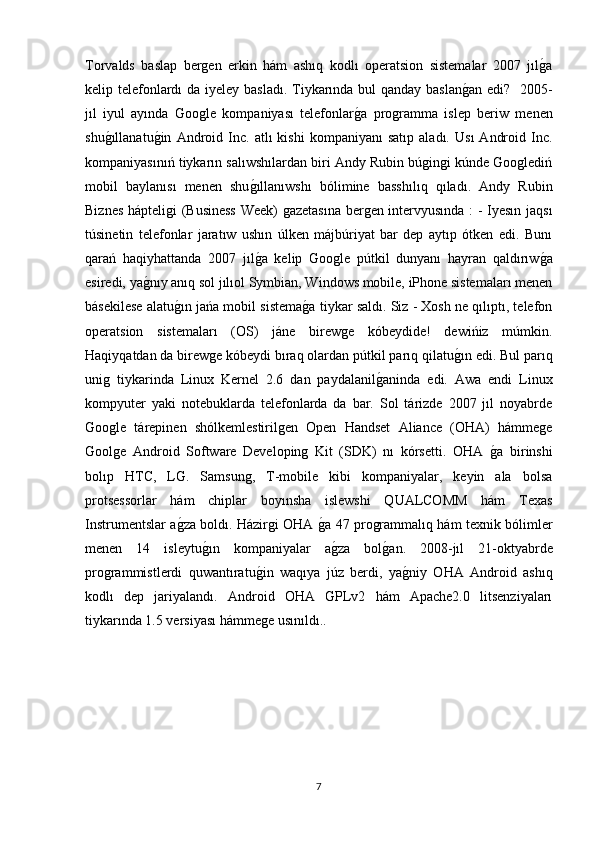 Torvalds   baslap   bergen   erkin   hám   ashıq   kodlı   operatsion   sistemalar   2007   jılg�a
kelip telefonlardı  da iyeley basladı.  Tiykarında bul  qanday baslan	
g�an edi?   2005-
jıl   iyul   ayında   Google   kompaniyası   telefonlar	
g�a   programma   islep   beriw   menen
shu	
g�ıllanatu	g�in   Android   Inc.   atlı   kishi   kompaniyanı   satıp   aladı.   Usı   Android   Inc.
kompaniyasınıń tiykarın salıwshılardan biri Andy Rubin búgingi kúnde Googlediń
mobil   baylanısı   menen   shu	
g�ıllanıwshı   bólimine   basshılıq   qıladı.   Andy   Rubin
Biznes hápteligi (Business  Week) gazetasına bergen intervyusında : - Iyesın jaqsı
túsinetin   telefonlar   jaratıw   ushın   úlken   májbúriyat   bar   dep   aytıp   ótken   edi.   Bunı
qarań   haqiyhattanda   2007   jıl
g�a   kelip   Google   pútkil   dunyanı   hayran   qaldırıw	g�a
esiredi, ya	
g�nıy anıq sol jılıol Symbian, Windows mobile, iPhone sistemaları menen
básekilese alatu	
g�ın jańa mobil sistema	g�a tiykar saldı. Siz - Xosh ne qılıptı, telefon
operatsion   sistemaları   (OS)   jáne   birewge   kóbeydide!   dewińiz   múmkin.
Haqiyqatdan da birewge kóbeydi bıraq olardan pútkil parıq qilatu	
g�ın edi.  Bul parıq
unig   tiykarinda   Linux   Kernel   2.6   dan   paydalanil	
g�aninda   edi.   Awa   endi   Linux
kompyuter   yaki   notebuklarda   telefonlarda   da   bar.   Sol   tárizde   2007   jıl   noyabrde
Google   tárepinen   shólkemlestirilgen   Open   Handset   Aliance   (OHA)   hámmege
Goolge   Android   Software   Developing   Kit   (SDK)   nı   kórsetti.   OHA  	
g�a   birinshi
bolıp   HTC,   LG.   Samsung,   T-mobile   kibi   kompaniyalar,   keyin   ala   bolsa
protsessorlar   hám   chiplar   boyınsha   islewshi   QUALCOMM   hám   Texas
Instrumentslar a	
g�za boldı.   Házirgi OHA 	g�a 47 programmalıq hám texnik bólimler
menen   14   isleytu	
g�ın   kompaniyalar   a	g�za   bol	g�an.   2008-jıl   21-oktyabrde
programmistlerdi   quwantıratu	
g�in   waqıya   júz   berdi,   ya	g�niy   OHA   Android   ashıq
kodlı   dep   jariyalandı.   Android   OHA   GPLv2   hám   Apache2.0   litsenziyaları
tiykarında 1.5 versiyası hámmege usınıldı..
 
7 