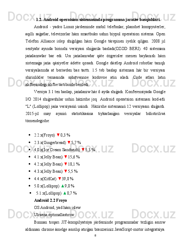   1.2. A ndr o id  o per a tsi o n sistem a sında proǵramma jaratiw basqishlari.
Android   -   yadro   Linux   járdeminde   mobil   telefonlar,   planshet   kompyuterler,
aqıllı   sa	
g�atlar,   televizorlar   hám   smartbuks   ushın   biypul   operatsion   sistema.   Open
Telefon   Alliance   islep   shı	
g�ılg�an   hám   Google   tárepinen   iyelik   qil	g�an.   2008   jıl
sentyabr   ayında   birinshi   versiyasi   shi	
g�arıla   basladı(OZOD   BERI).   40   sistemanı
jańalanıwlar   bar   edi.   Usı   jańalanıwlar   qáte   ózgerisler   menen   baylanıslı   hám
sistema	
g�a   jańa   qásiyetler   ádette   qosadı.   Google   dástlep   Android   robotlar   tanıqlı
versiyalarında   at   beriwden   bas   tarttı.   1.5   teb   baslap   sisteması   hár   bir   versiyası
shirinlikler   temasında   sobstvennoe   kodovoe   atin   aladı.   Code   atları   latın
alifbesindegi alifbe tártibinde beriledi.
Versiya 3.1 ten baslap, jańalaniw hár 6 ayda shı	
g�adı. Konferensiyada Google
I/O   2014   shı	
g�ıwshilar   ushin   házirshe   joq     Android   operatsion   sisteması   kod-atli
"L" (Lollipop) jańa versiyasiń usindı.   Házirshe sistemanıń 12 versiyasın shı	
g�ardı.
2015-jıl   may   ayıniń   statistikasina   tiykarlan	
g�an   versiyalar   bólistiriliwi
tómendegishe:
 2.2.x(Froyo)  ▼ 0,3 % 
 2.3.x(Gingerbread)  ▼ 5,7 % 
 4.0.x(Ice Cream Sandwich)  ▼ 5,3 % 
 4.1.x(Jelly Bean)  ▼ 15,6 % 
 4.2.x(Jelly Bean)  ▼ 18,1 % 
 4.3.x(Jelly Bean)  ▼ 5,5 % 
 4.4.x(KitKat)  ▼ 39,8 % 
 5.0.x(Lollipop)  ▲ 9,0 % 
 5.1.x(Lollipop)  ▲ 0,7 % 
Android 2.2 Froyo
OS Android, yad hám islew
Uliwma optimallastırıw.
Bunnan   tısqarı   JIT-kompilyatsiya   járdeminde   programmalar   tezligin   asırıw
aldınnan chrome ámelge asırılıp atır	
g�an brauzeriniz JavaScript-motor integratsiya.
8 