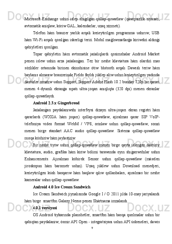 Microsoft   Exchange   ushin   islep   shıg�ılg�an   qollap-quwatlaw   (qáwipsizlik   siyasatı,
avtomatik aniqlaw, kóriw GAL, kalendarlar, uzaq xizmeti).
Telefon   hám   brauzer   yarlik   arqali   keńeytirilgen   programma   ushırıw,   USB
hám  Wi-Fi  arqalı  qosıl	
g�an  iskerligi  teriń. Mobil  ma	g�lıwmatlar	g�a kiriwdiń aldın	g�i
qabiyletleri qosıl	
g�an.
Topar   qábiyletin   hám   avtomatik   jańaliqlardı   qosimshalar   Android   Market
penen   islew   ushin   arza   jańalan	
g�an.   Tez   bir   neshe   klaviatura   hám   olardiń   mas
sózlikler   ortasında   birinen   ekinshisine   ótiw   blutooth   arqalı   Dawıslı   teriw   hám
baylanıs almasıw brauzerinde Fields fayldı júklep aliw ushın keńeytirilgen yadında
dástúrler ornatıw ushın Support, Support Adobe Flash 10.2 bunday 720p bir qarari
menen   4-dyumli   ekran	
g�a   sıpatı   ultra-joqarı   anıqlıqta   (320   dpi)   menen   ekranlar
qollap-quwatlaydı.
Android 2.3.x 	
Ǵ	in	ǵerbread
Jańalan	
g�an   paydalanıwshı   interfeysi   dizayn   ultra-joqarı   ekran   registri   hám
qararlardı   (WXGA   hám   joqarı)   qollap-quwatlaw,   ajiralmas   qarar   SIP   VoIP-
telefoniya   video   format   WebM   /   VP8,   orinlaw   ushın   qollap-quwatlaw,   sonıń
menen   birge   standart   AAC   audio   qollap-quwatlaw.   Sistema   qollap-quwatlaw
nusqa kóshiriw hám jaylastiriw.
Bir   neshe   tiyiw   ushın   qollap-quwatlaw   menen   birge   qayta   islengen   dástúriy
klaviatura,   audio,   grafika   hám   kiriw   bólimi   tarawında   oyın   shı	
g�arıwshılar   ushın
Enhancements.   Ajıralmas   kóbirek   Sensor   ushın   qollap-quwatlaw   (máselen
jiroskopun   hám   barometr   ushın).   Uzaq   júklew   ushın   Download   menedjeri,
keńeytirilgen   kúsh   basqarıw   hám   baqlaw   qılıw   qollanbaları,   ajıralmas   bir   neshe
kameralar ushın qollap-quwatlaw.
Android 4.0 Ice Cream Sandwich
Ice Cream Sandwich jiynalısında Google I / O 2011 jılda 10-may jariyalandı
hám birge  smartfon Galaxy Nexus penen Shártnama imzalandı.
4.0.1 versiyasi
OS Android tiykarında planshetler, smartfon hám  basqa qurılmalar  ushın bir
qabiqtan paydalaniw, ósmir API Open - integratsiyası ushın API úskeneleri, dawis
9 