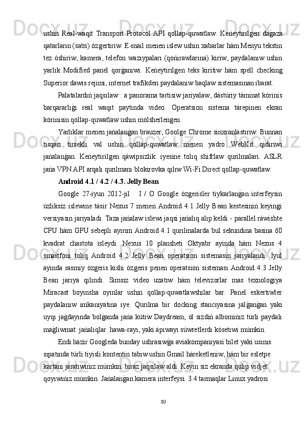 ushın   Real-waqit   Transport   Protocol   API   qollap-quwatlaw.   Keńeytirilgen   dag�aza
qatarların (satri) ózgertiriw. E-mail menen islew ushin xabarlar hám Menyu tekstin
tez   óshiriw,   kamera,   telefon   wazıypaları   (qońırawlarına)   kiriw,   paydalanıw   ushın
yarlik   Modified   panel   qor	
g�anıwı.   Keńeytirilgen   teks   kiritiw   hám   spell   checking
Superior dawıs rejimi, internet trafikden paydalaniw baqlaw sistemasınan ibarat.
Palatalardıń jaqsılaw : a panorama tartisiw jariyalaw, dástúriy táminat kórinis
barqararlı	
g�ı   real   waqıt   paytında   video.   Operatsion   sistema   tárepinen   ekran
kórinisin qollap-quwatlaw ushın mólsherlengen.
Yarliklar menen jańalan	
g�an brauzer, Goolge Chrome sinxronlastırıw. Bunnan
tısqarı   tirsekli   val   ushın   qollap-quwatlaw   menen   yadro   WebKit   qidiriwi
jańalan	
g�an.   Keńeytirilgen   qáwipsizlik:   iyesine   tolıq   shifrlaw   qurilmalari.   ASLR
jańa VPN API arqalı qurılmanı blokirovka qılıw Wi-Fi Direct qollap-quwatlaw.
Android 4.1 / 4.2 / 4.3. Jelly Bean
Google   27-iyun   2012-jıl       I   /   O   Google   ózgerisler   tiykarlan	
g�an   interfeysin
úzliksiz   islewine   tásir   Nexus   7  menen   Android  4.1   Jelly   Bean   kestesiniń   keyingi
versiyasın jariyaladı. Taza jańalaw islewi jaqsi jańalıq alıp keldi - parallel ráwishte
CPU hám GPU sebepli  ayırım Android 4.1 qurılmalarda bul sekundina basina 60
kvadrat   chastota   isleydi.   Nexus   10   plansheti   Oktyabr   ayinda   hám   Nexus   4
smartfoni   toliq   Android   4.2   Jelly   Bean   operatsion   sistemasın   jariyalandı.   Iyul
ayinda   rasmiy   ózgeris   kishi   ózgeris   penen  operatsion   sisteması   Android  4.3   Jelly
Bean   jarıya   qılındi.   Sımsız   video   uzatıw   hám   televizorlar   mas   texnologiya
Miracast   boyınsha   oyınlar   ushın   qollap-quwatlawshılar   bar.   Panel   eskertıwler
paydalaniw   imkaniyatına   iye.   Qurılma   bir   docking   stanciyasina   jal
g�an	g�an   yaki
uyqı ja	
g�dayında bol	g�anda jańa kútiw Daydream, ol  sizdiń albomińız túrli  paydalı
ma	
g�liwmat. jańalıqlar. hawa-rayı, yaki ápıwayı súwretlerdı kósetıwi múmkin.
Endi házir Googleda bunday ushrasıw	
g�a aviakompaniyasi bilet yaki usınıs 
sıpatında túrli tiyisli kontentin tabıw ushin Gmail háreketleniw, hám bir esletpe 
kartanı jaratıwıńız múmkin. biraz jaqsılaw aldi. Keyin siz ekranda qulıp vidjet 
qoyıwıńız múmkin. Jańalan	
g�an kamera interfeysi. 3.4 tarmaqlar Linux yadrosi 
10 