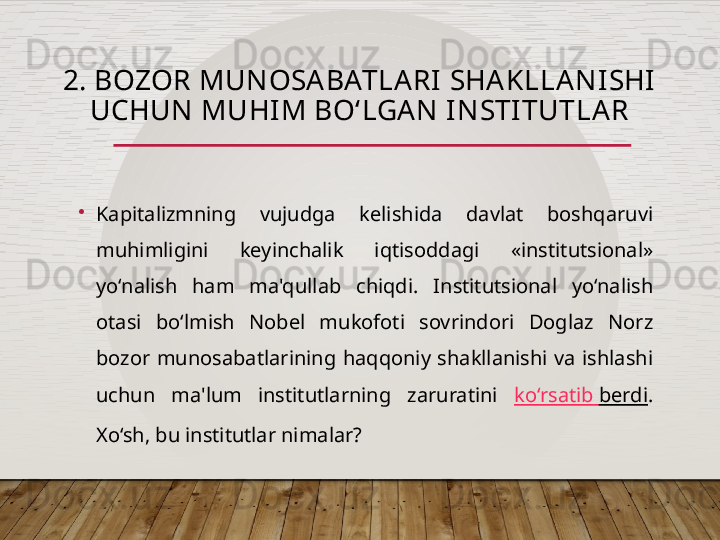 2. BOZOR MUNOSABATLARI SHAKLLANISHI 
UCHUN MUHIM BO‘LGA N INSTITUTLAR
•
Kapitalizmning  vujudga  kelishida  davlat  boshqaruvi 
muhimligini  keyinchalik  iqtisoddagi  «institutsional» 
yo‘nalish  ham  ma'qullab  chiqdi.  Institutsional  yo‘nalish 
otasi  bo‘lmish  Nobel  mukofoti  sovrindori  Doglaz  Norz 
bozor  munosabatlarining  haqqoniy  shakllanishi  va  ishlashi 
uchun  ma'lum  institutlarning  zaruratini  ko‘rsatib   berdi . 
Xo‘sh, bu institutlar nimalar?  