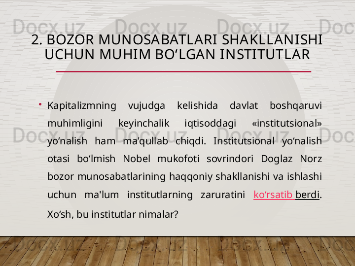 2. BOZOR MUNOSABATLARI SHAKLLANISHI 
UCHUN MUHIM BO‘LGA N INSTITUTLAR
•
Kapitalizmning  vujudga  kelishida  davlat  boshqaruvi 
muhimligini  keyinchalik  iqtisoddagi  «institutsional» 
yo‘nalish  ham  ma'qullab  chiqdi.  Institutsional  yo‘nalish 
otasi  bo‘lmish  Nobel  mukofoti  sovrindori  Doglaz  Norz 
bozor  munosabatlarining  haqqoniy  shakllanishi  va  ishlashi 
uchun  ma'lum  institutlarning  zaruratini  ko‘rsatib   berdi . 
Xo‘sh, bu institutlar nimalar?