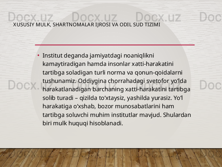 X USUSI Y  MULK, SHA RTNOMALA R I J ROSI VA  ODIL SUD TIZIMI
•
Institut deganda jamiyatdagi noaniqlikni 
kamaytiradigan hamda insonlar xatti-harakatini 
tartibga soladigan turli norma va qonun-qoidalarni 
tushunamiz. Oddiygina chorrahadagi svetofor yo‘lda 
harakatlanadigan barchaning xatti-harakatini tartibga 
solib turadi – qizilda to‘xtaysiz, yashilda yurasiz. Yo‘l 
harakatiga o‘xshab, bozor munosabatlarini ham 
tartibga soluvchi muhim institutlar mavjud. Shulardan 
biri mulk huquqi hisoblanadi.  