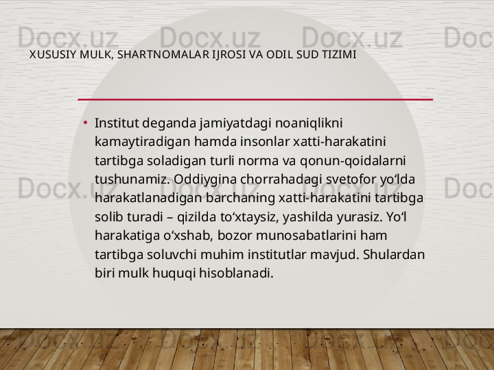 X USUSI Y  MULK, SHA RTNOMALA R I J ROSI VA  ODIL SUD TIZIMI
•
Institut deganda jamiyatdagi noaniqlikni 
kamaytiradigan hamda insonlar xatti-harakatini 
tartibga soladigan turli norma va qonun-qoidalarni 
tushunamiz. Oddiygina chorrahadagi svetofor yo‘lda 
harakatlanadigan barchaning xatti-harakatini tartibga 
solib turadi – qizilda to‘xtaysiz, yashilda yurasiz. Yo‘l 
harakatiga o‘xshab, bozor munosabatlarini ham 
tartibga soluvchi muhim institutlar mavjud. Shulardan 
biri mulk huquqi hisoblanadi.