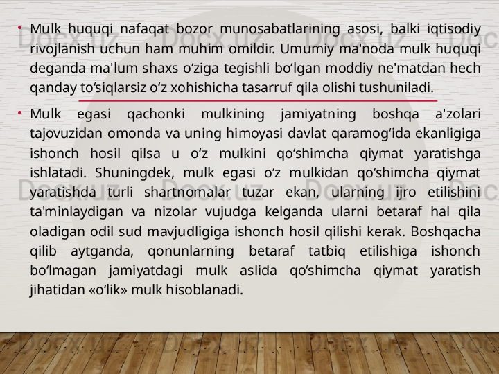 •
Mulk  huquqi  nafaqat  bozor  munosabatlarining  asosi,  balki  iqtisodiy 
rivojlanish  uchun  ham  muhim  omildir.  Umumiy  ma'noda  mulk  huquqi 
deganda  ma'lum  shaxs  o‘ziga  tegishli  bo‘lgan  moddiy  ne'matdan  hech 
qanday to‘siqlarsiz o‘z xohishicha tasarruf qila olishi tushuniladi.
•
Mulk  egasi  qachonki  mulkining  jamiyatning  boshqa  a'zolari 
tajovuzidan  omonda  va  uning  himoyasi  davlat  qaramog‘ida  ekanligiga 
ishonch  hosil  qilsa  u  o‘z  mulkini  qo‘shimcha  qiymat  yaratishga 
ishlatadi.  Shuningdek,  mulk  egasi  o‘z  mulkidan  qo‘shimcha  qiymat 
yaratishda  turli  shartnomalar  tuzar  ekan,  ularning  ijro  etilishini 
ta'minlaydigan  va  nizolar  vujudga  kelganda  ularni  betaraf  hal  qila 
oladigan  odil  sud  mavjudligiga  ishonch  hosil  qilishi  kerak.  Boshqacha 
qilib  aytganda,  qonunlarning  betaraf  tatbiq  etilishiga  ishonch 
bo‘lmagan  jamiyatdagi  mulk  aslida  qo‘shimcha  qiymat  yaratish 
jihatidan «o‘lik» mulk hisoblanadi.   