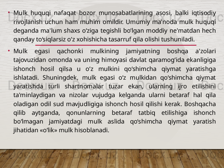 •
Mulk  huquqi  nafaqat  bozor  munosabatlarining  asosi,  balki  iqtisodiy 
rivojlanish  uchun  ham  muhim  omildir.  Umumiy  ma'noda  mulk  huquqi 
deganda  ma'lum  shaxs  o‘ziga  tegishli  bo‘lgan  moddiy  ne'matdan  hech 
qanday to‘siqlarsiz o‘z xohishicha tasarruf qila olishi tushuniladi.
•
Mulk  egasi  qachonki  mulkining  jamiyatning  boshqa  a'zolari 
tajovuzidan  omonda  va  uning  himoyasi  davlat  qaramog‘ida  ekanligiga 
ishonch  hosil  qilsa  u  o‘z  mulkini  qo‘shimcha  qiymat  yaratishga 
ishlatadi.  Shuningdek,  mulk  egasi  o‘z  mulkidan  qo‘shimcha  qiymat 
yaratishda  turli  shartnomalar  tuzar  ekan,  ularning  ijro  etilishini 
ta'minlaydigan  va  nizolar  vujudga  kelganda  ularni  betaraf  hal  qila 
oladigan  odil  sud  mavjudligiga  ishonch  hosil  qilishi  kerak.  Boshqacha 
qilib  aytganda,  qonunlarning  betaraf  tatbiq  etilishiga  ishonch 
bo‘lmagan  jamiyatdagi  mulk  aslida  qo‘shimcha  qiymat  yaratish 
jihatidan «o‘lik» mulk hisoblanadi.