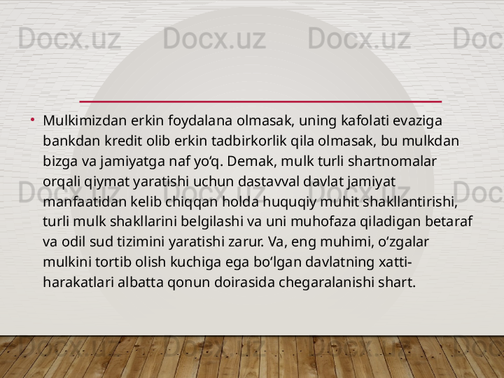 •
Mulkimizdan erkin foydalana olmasak, uning kafolati evaziga 
bankdan kredit olib erkin tadbirkorlik qila olmasak, bu mulkdan 
bizga va jamiyatga naf yo‘q. Demak, mulk turli shartnomalar 
orqali qiymat yaratishi uchun dastavval davlat jamiyat 
manfaatidan kelib chiqqan holda huquqiy muhit shakllantirishi, 
turli mulk shakllarini belgilashi va uni muhofaza qiladigan betaraf 
va odil sud tizimini yaratishi zarur. Va, eng muhimi, o‘zgalar 
mulkini tortib olish kuchiga ega bo‘lgan davlatning xatti-
harakatlari albatta qonun doirasida chegaralanishi shart.  