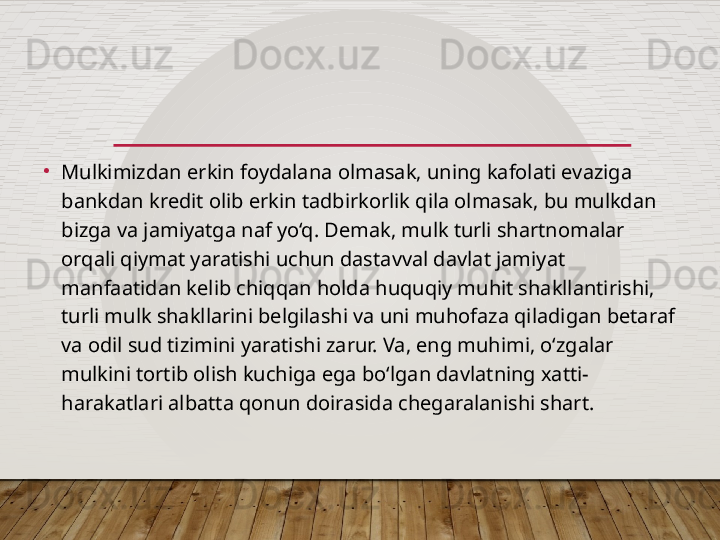 •
Mulkimizdan erkin foydalana olmasak, uning kafolati evaziga 
bankdan kredit olib erkin tadbirkorlik qila olmasak, bu mulkdan 
bizga va jamiyatga naf yo‘q. Demak, mulk turli shartnomalar 
orqali qiymat yaratishi uchun dastavval davlat jamiyat 
manfaatidan kelib chiqqan holda huquqiy muhit shakllantirishi, 
turli mulk shakllarini belgilashi va uni muhofaza qiladigan betaraf 
va odil sud tizimini yaratishi zarur. Va, eng muhimi, o‘zgalar 
mulkini tortib olish kuchiga ega bo‘lgan davlatning xatti-
harakatlari albatta qonun doirasida chegaralanishi shart.