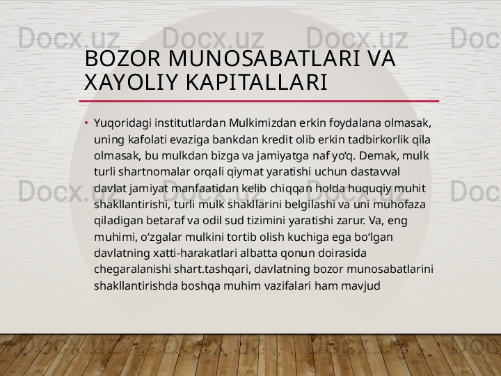 BOZOR MUN OSA BATLA RI  VA  
X AYOLI Y  KAPI TA LLA RI
•
Yuqoridagi institutlardan Mulkimizdan erkin foydalana olmasak, 
uning kafolati evaziga bankdan kredit olib erkin tadbirkorlik qila 
olmasak, bu mulkdan bizga va jamiyatga naf yo‘q. Demak, mulk 
turli shartnomalar orqali qiymat yaratishi uchun dastavval 
davlat jamiyat manfaatidan kelib chiqqan holda huquqiy muhit 
shakllantirishi, turli mulk shakllarini belgilashi va uni muhofaza 
qiladigan betaraf va odil sud tizimini yaratishi zarur. Va, eng 
muhimi, o‘zgalar mulkini tortib olish kuchiga ega bo‘lgan 
davlatning xatti-harakatlari albatta qonun doirasida 
chegaralanishi shart.tashqari, davlatning bozor munosabatlarini 
shakllantirishda boshqa muhim vazifalari ham mavjud  