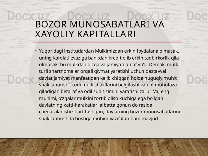BOZOR MUN OSA BATLA RI  VA  
X AYOLI Y  KAPI TA LLA RI
•
Yuqoridagi institutlardan Mulkimizdan erkin foydalana olmasak, 
uning kafolati evaziga bankdan kredit olib erkin tadbirkorlik qila 
olmasak, bu mulkdan bizga va jamiyatga naf yo‘q. Demak, mulk 
turli shartnomalar orqali qiymat yaratishi uchun dastavval 
davlat jamiyat manfaatidan kelib chiqqan holda huquqiy muhit 
shakllantirishi, turli mulk shakllarini belgilashi va uni muhofaza 
qiladigan betaraf va odil sud tizimini yaratishi zarur. Va, eng 
muhimi, o‘zgalar mulkini tortib olish kuchiga ega bo‘lgan 
davlatning xatti-harakatlari albatta qonun doirasida 
chegaralanishi shart.tashqari, davlatning bozor munosabatlarini 
shakllantirishda boshqa muhim vazifalari ham mavjud