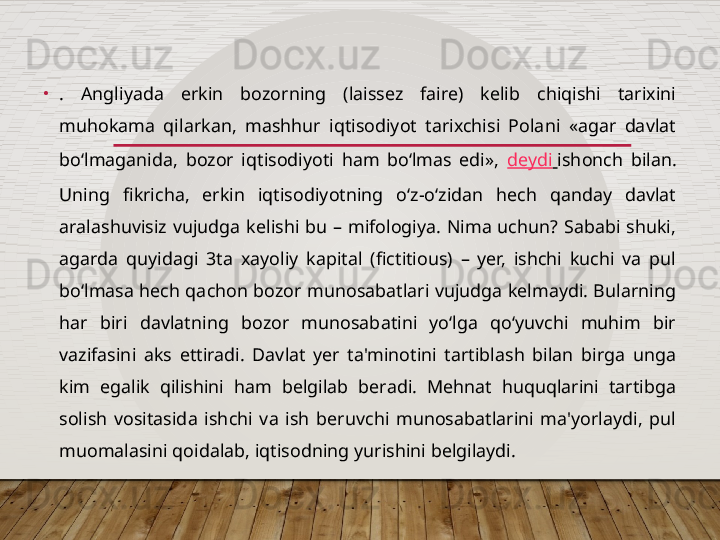 •
.  Angliyada  erkin  bozorning  (laissez  faire)  kelib  chiqishi  tarixini 
muhokama  qilarkan,  mashhur  iqtisodiyot  tarixchisi  Polani  «agar  davlat 
bo‘lmaganida,  bozor  iqtisodiyoti  ham  bo‘lmas  edi»,  deydi   ishonch  bilan. 
Uning  fikricha,  erkin  iqtisodiyotning  o‘z-o‘zidan  hech  qanday  davlat 
aralashuvisiz  vujudga  kelishi  bu  –  mifologiya.  Nima  uchun?  Sababi  shuki, 
agarda  quyidagi  3ta  xayoliy  kapital  (fictitious)  –  yer,  ishchi  kuchi  va  pul 
bo‘lmasa hech qachon bozor munosabatlari vujudga kelmaydi. Bularning 
har  biri  davlatning  bozor  munosabatini  yo‘lga  qo‘yuvchi  muhim  bir 
vazifasini  aks  ettiradi.  Davlat  yer  ta'minotini  tartiblash  bilan  birga  unga 
kim  egalik  qilishini  ham  belgilab  beradi.  Mehnat  huquqlarini  tartibga 
solish  vositasida  ishchi  va  ish  beruvchi  munosabatlarini  ma'yorlaydi,  pul 
muomalasini qoidalab, iqtisodning yurishini belgilaydi.      