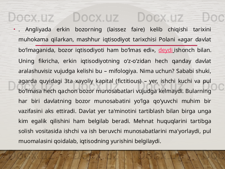 •
.  Angliyada  erkin  bozorning  (laissez  faire)  kelib  chiqishi  tarixini 
muhokama  qilarkan,  mashhur  iqtisodiyot  tarixchisi  Polani  «agar  davlat 
bo‘lmaganida,  bozor  iqtisodiyoti  ham  bo‘lmas  edi»,  deydi   ishonch  bilan. 
Uning  fikricha,  erkin  iqtisodiyotning  o‘z-o‘zidan  hech  qanday  davlat 
aralashuvisiz  vujudga  kelishi  bu  –  mifologiya.  Nima  uchun?  Sababi  shuki, 
agarda  quyidagi  3ta  xayoliy  kapital  (fictitious)  –  yer,  ishchi  kuchi  va  pul 
bo‘lmasa hech qachon bozor munosabatlari vujudga kelmaydi. Bularning 
har  biri  davlatning  bozor  munosabatini  yo‘lga  qo‘yuvchi  muhim  bir 
vazifasini  aks  ettiradi.  Davlat  yer  ta'minotini  tartiblash  bilan  birga  unga 
kim  egalik  qilishini  ham  belgilab  beradi.  Mehnat  huquqlarini  tartibga 
solish  vositasida  ishchi  va  ish  beruvchi  munosabatlarini  ma'yorlaydi,  pul 
muomalasini qoidalab, iqtisodning yurishini belgilaydi.